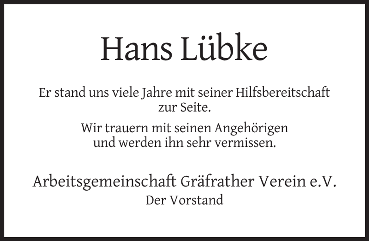 <p>Hans Lübke<br />Er stand uns viele Jahre mit seiner Hilfsbereitschaft<br />zur Seite.<br />Wir trauern mit seinen Angehörigen<br />und werden ihn sehr vermissen.</p><p>Arbeitsgemeinschaft Gräfrather Verein e.V.<br />Der Vorstand</p>