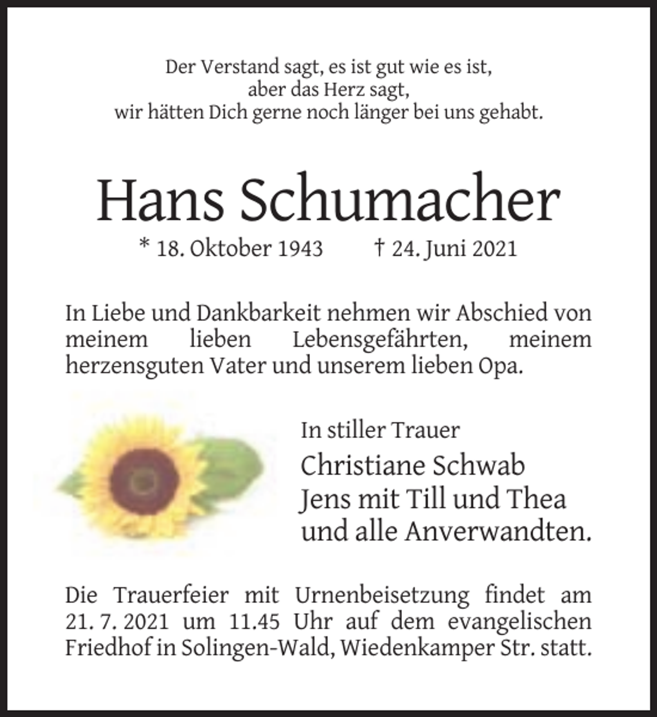 <p>Der Verstand sagt, es ist gut wie es ist,<br />aber das Herz sagt,<br />wir hätten Dich gerne noch länger bei uns gehabt.</p><p>Hans Schumacher<br />* 18. Oktober 1943</p><p>† 24. Juni 2021</p><p>In Liebe und Dankbarkeit nehmen wir Abschied von<br />meinem<br />lieben<br />Lebensgefährten,<br />meinem<br />herzensguten Vater und unserem lieben Opa.<br />In stiller Trauer</p><p>Christiane Schwab<br />Jens mit Till und Thea<br />und alle Anverwandten.<br />Die Trauerfeier mit Urnenbeisetzung findet am<br />21. 7. 2021 um 11.45 Uhr auf dem evangelischen<br />Friedhof in Solingen-Wald, Wiedenkamper Str. statt.</p>