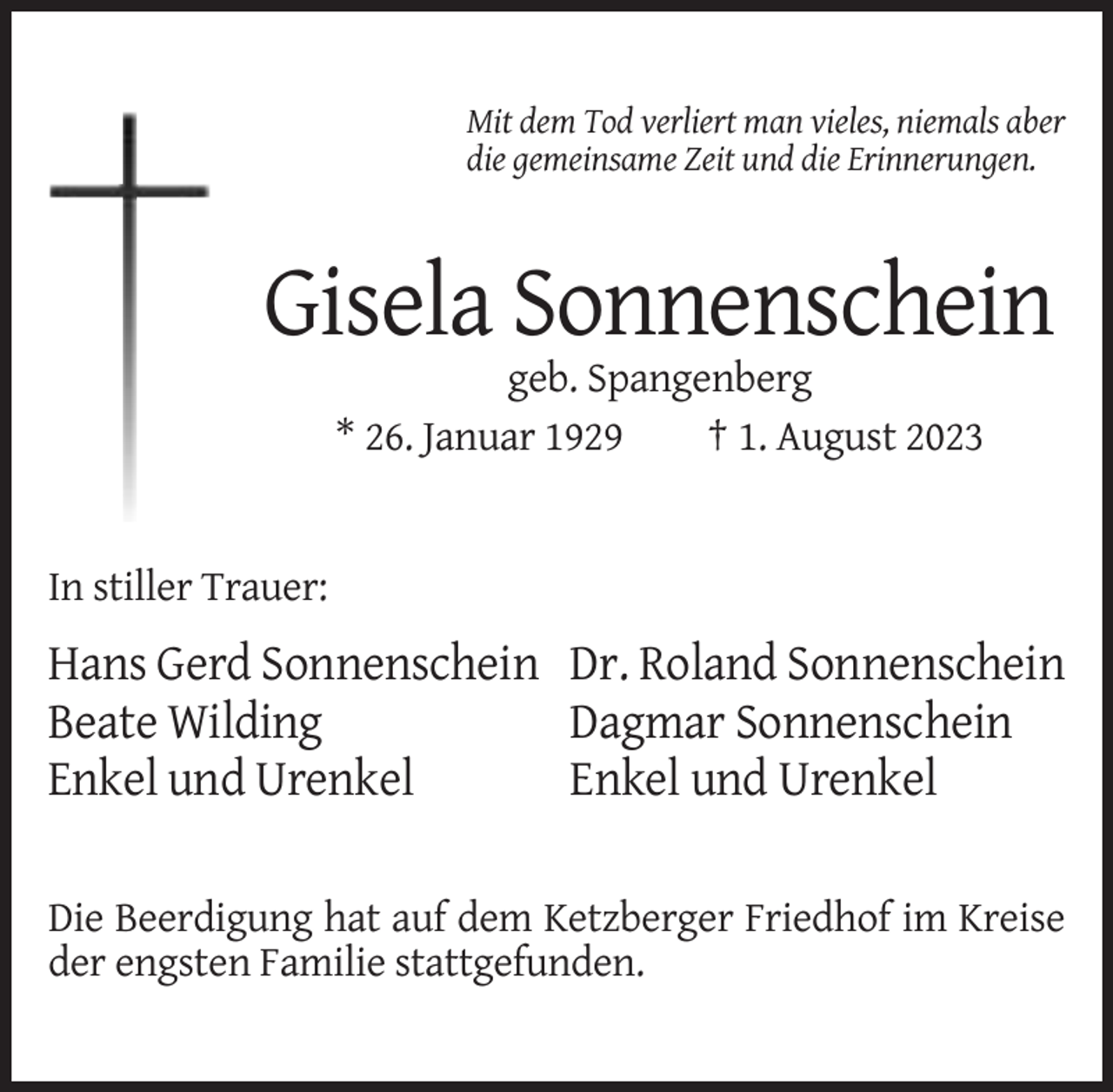 <p>Mit dem Tod verliert man vieles, niemals aber<br />die gemeinsame Zeit und die Erinnerungen.</p><p>Gisela Sonnenschein<br />geb. Spangenberg<br />* 26. Januar 1929<br />† 1. August 2023</p><p>In stiller Trauer:</p><p>Hans Gerd Sonnenschein Dr. Roland Sonnenschein<br />Beate Wilding<br />Dagmar Sonnenschein<br />Enkel und Urenkel<br />Enkel und Urenkel<br />Die Beerdigung hat auf dem Ketzberger Friedhof im Kreise<br />der engsten Familie stattgefunden.</p>