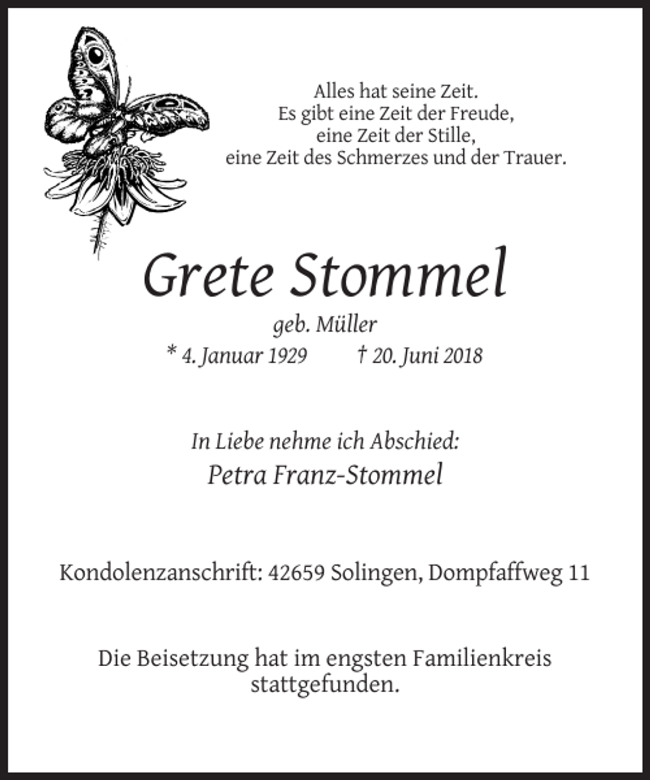 <p>Alles hat seine Zeit.<br />Es gibt eine Zeit der Freude,<br />eine Zeit der Stille,<br />eine Zeit des Schmerzes und der Trauer.</p><p>Grete Stommel<br />geb. Müller<br />* 4. Januar 1929<br />† 20. Juni 2018</p><p>In Liebe nehme ich Abschied:</p><p>Petra Franz-Stommel</p><p>Kondolenzanschrift: 42659 Solingen, Dompfaffweg 11</p><p>Die Beisetzung hat im engsten Familienkreis<br />stattgefunden.</p>
