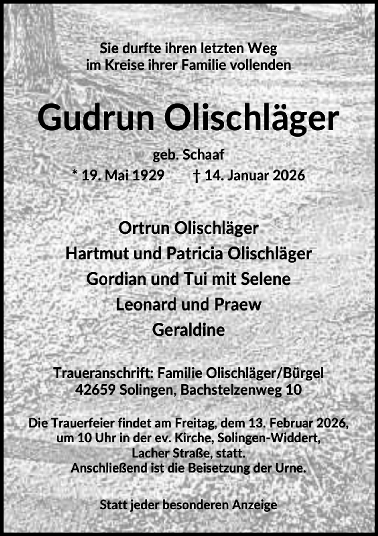 <p>Sie durfte ihren letzten Weg<br />im Kreise ihrer Familie vollenden</p><p>Gudrun Olischläger<br />geb. Schaaf<br />* 19. Mai 1929<br />† 14. Januar 2026</p><p>Ortrun Olischläger<br />Hartmut und Patricia Olischläger<br />Gordian und Tui mit Selene<br />Leonard und Praew<br />Geraldine<br />Traueranschrift: Familie Olischläger/Bürgel<br />42659 Solingen, Bachstelzenweg 10<br />Die Trauerfeier findet am Freitag, dem 13. Februar 2026,<br />um 10 Uhr in der ev. Kirche, Solingen-Widdert,<br />Lacher Straße, statt.<br />Anschließend ist die Beisetzung der Urne.<br />Statt jeder besonderen Anzeige</p>