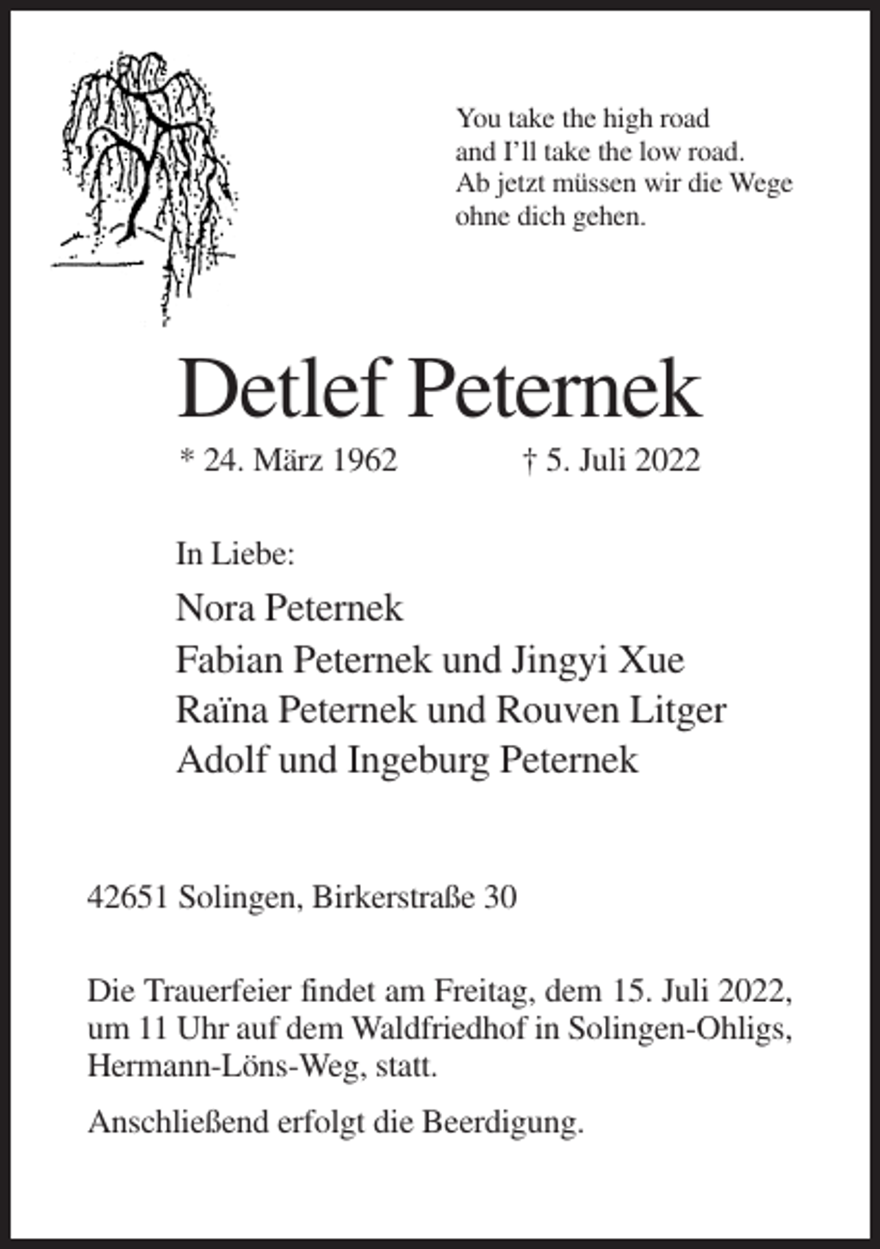 <p>You take the high road<br />and I’ll take the low road.<br />Ab jetzt müssen wir die Wege<br />ohne dich gehen.</p><p>Detlef Peternek<br />* 24. März 1962</p><p>† 5. Juli 2022</p><p>In Liebe:</p><p>Nora Peternek<br />Fabian Peternek und Jingyi Xue<br />Raïna Peternek und Rouven Litger<br />Adolf und Ingeburg Peternek</p><p>42651 Solingen, Birkerstraße 30<br />Die Trauerfeier findet am Freitag, dem 15. Juli 2022,<br />um 11 Uhr auf dem Waldfriedhof in Solingen-Ohligs,<br />Hermann-Löns-Weg, statt.<br />Anschließend erfolgt die Beerdigung.</p>