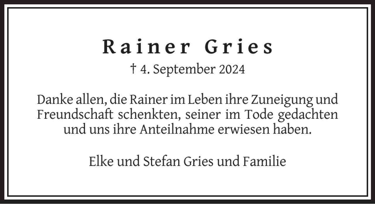 <p>Rainer Gries<br />† 4. September 2024<br />Danke allen, die Rainer im Leben ihre Zuneigung und<br />Freundschaft schenkten, seiner im Tode gedachten<br />und uns ihre Anteilnahme erwiesen haben.</p>
<p>Elke und Stefan Gries und Familie</p>