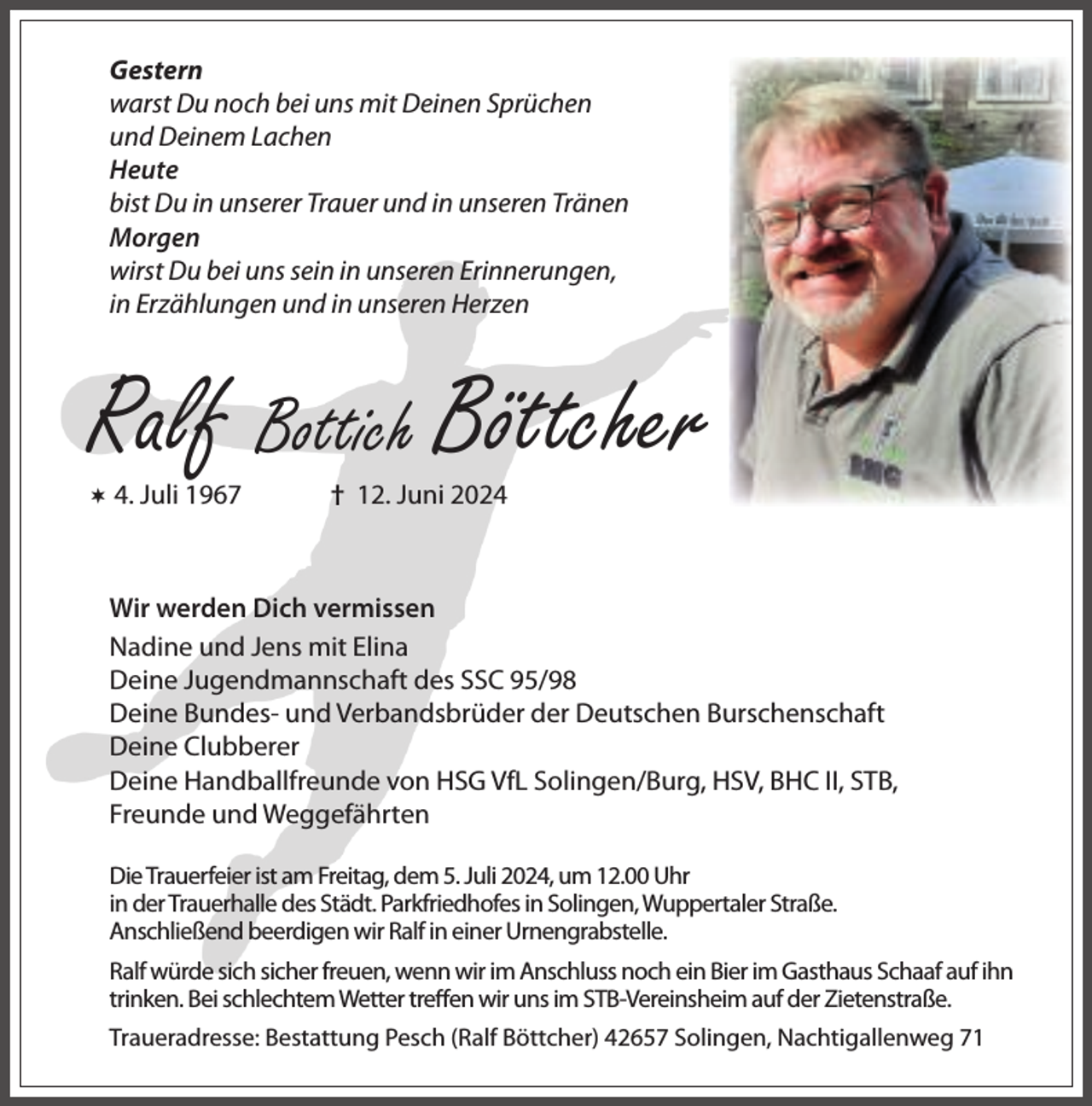 <p>Gestern<br />warst Du noch bei uns mit Deinen Sprüchen<br />und Deinem Lachen<br />Heute<br />bist Du in unserer Trauer und in unseren Tränen<br />Morgen<br />wirst Du bei uns sein in unseren Erinnerungen,<br />in Erzählungen und in unseren Herzen</p><p>Ralf Bottich Böttcher</p><p> 4. Juli 1967</p><p>† 12. Juni 2024</p><p>Wir werden Dich vermissen<br />Nadine und Jens mit Elina<br />Deine Jugendmannschaft des SSC 95/98<br />Deine Bundes- und Verbandsbrüder der Deutschen Burschenschaft<br />Deine Clubberer<br />Deine Handballfreunde von HSG VfL Solingen/Burg, HSV, BHC II, STB,<br />Freunde und Weggefährten<br />Die Trauerfeier ist am Freitag, dem 5. Juli 2024, um 12.00 Uhr<br />in der Trauerhalle des Städt. Parkfriedhofes in Solingen, Wuppertaler Straße.<br />Anschließend beerdigen wir Ralf in einer Urnengrabstelle.<br />Ralf würde sich sicher freuen, wenn wir im Anschluss noch ein Bier im Gasthaus Schaaf auf ihn<br />trinken. Bei schlechtem Wetter treffen wir uns im STB-Vereinsheim auf der Zietenstraße.<br />Traueradresse: Bestattung Pesch (Ralf Böttcher) 42657 Solingen, Nachtigallenweg 71</p>