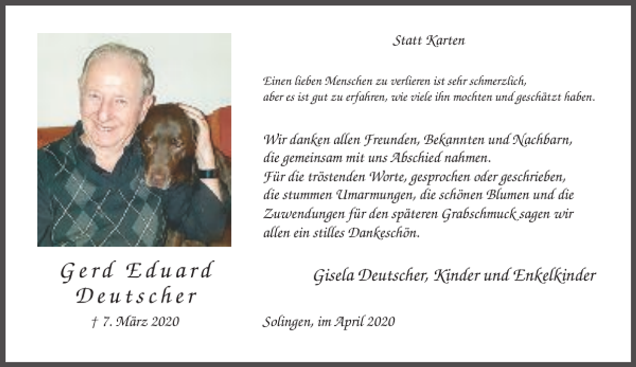 <p>Statt Karten<br />Einen lieben Menschen zu verlieren ist sehr schmerzlich,<br />aber es ist gut zu erfahren, wie viele ihn mochten und geschätzt haben.</p><p>Wir danken allen Freunden, Bekannten und Nachbarn,<br />die gemeinsam mit uns Abschied nahmen.<br />Für die tröstenden Worte, gesprochen oder geschrieben,<br />die stummen Umarmungen, die schönen Blumen und die<br />Zuwendungen für den späteren Grabschmuck sagen wir<br />allen ein stilles Dankeschön.</p><p>Gerd Eduard<br />Deutscher<br />† 7. März 2020</p><p>Gisela Deutscher, Kinder und Enkelkinder<br />Solingen, im April 2020</p>