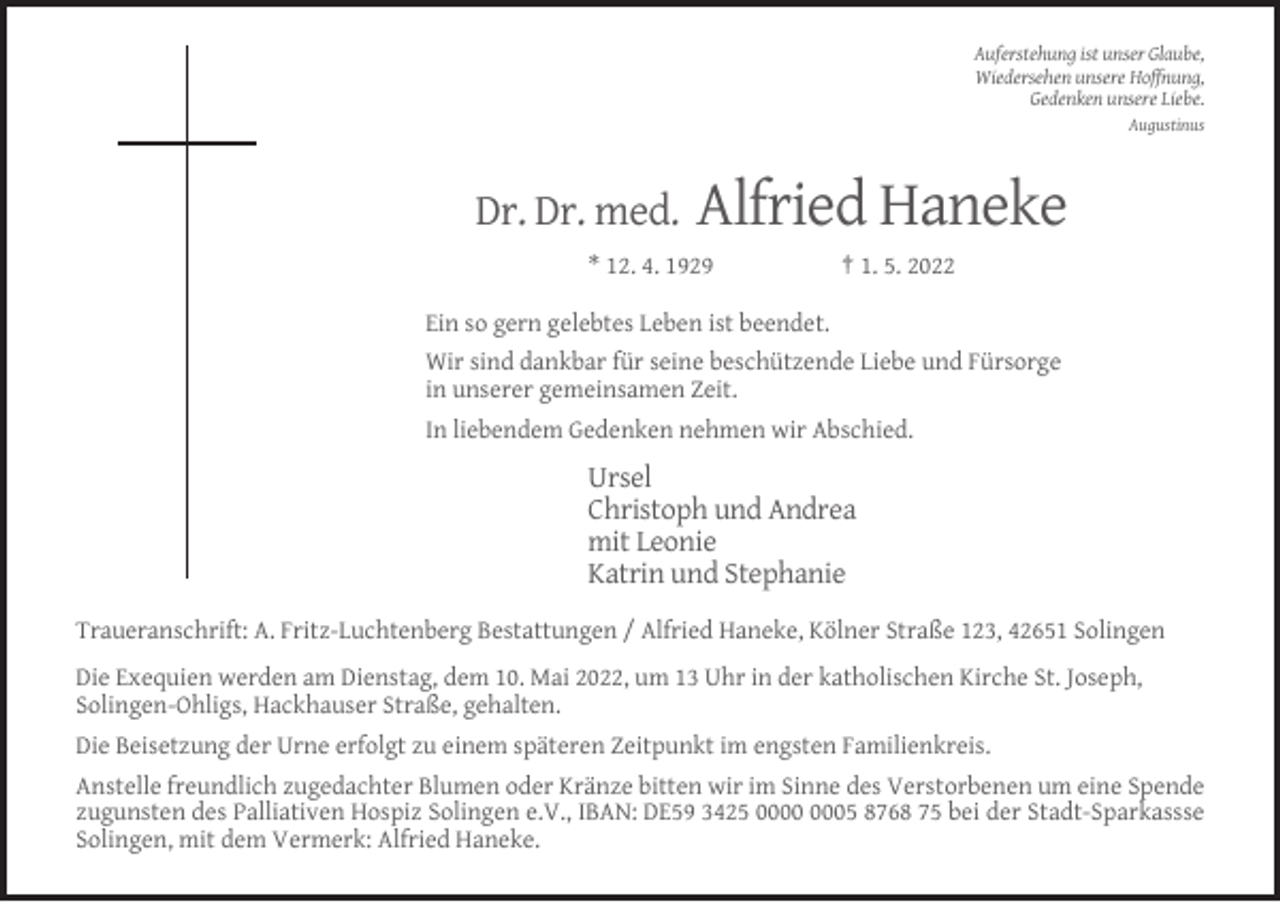 <p>Auferstehung ist unser Glaube,<br />Wiedersehen unsere Hoffnung,<br />Gedenken unsere Liebe.<br />Augustinus</p><p>Dr. Dr. med.</p><p>Alfried Haneke</p><p>* 12. 4. 1929</p><p>† 1. 5. 2022</p><p>Ein so gern gelebtes Leben ist beendet.<br />Wir sind dankbar für seine beschützende Liebe und Fürsorge<br />in unserer gemeinsamen Zeit.<br />In liebendem Gedenken nehmen wir Abschied.</p><p>Ursel<br />Christoph und Andrea<br />mit Leonie<br />Katrin und Stephanie<br />Traueranschrift: A. Fritz-Luchtenberg Bestattungen / Alfried Haneke, Kölner Straße 123, 42651 Solingen<br />Die Exequien werden am Dienstag, dem 10. Mai 2022, um 13 Uhr in der katholischen Kirche St. Joseph,<br />Solingen-Ohligs, Hackhauser Straße, gehalten.<br />Die Beisetzung der Urne erfolgt zu einem späteren Zeitpunkt im engsten Familienkreis.<br />Anstelle freundlich zugedachter Blumen oder Kränze bitten wir im Sinne des Verstorbenen um eine Spende<br />zugunsten des Palliativen Hospiz Solingen e.V., IBAN: DE59 3425 05 8768 75 bei der Stadt-Sparkassse<br />Solingen, mit dem Vermerk: Alfried Haneke.</p>