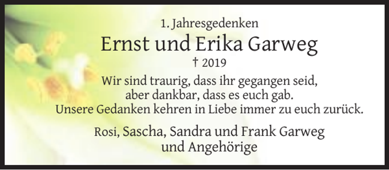 <p>1. Jahresgedenken</p><p>Ernst und Erika Garweg<br />† 2019<br />Wir sind traurig, dass ihr gegangen seid,<br />aber dankbar, dass es euch gab.<br />Unsere Gedanken kehren in Liebe immer zu euch zurück.<br />Rosi, Sascha, Sandra und Frank Garweg</p><p>und Angehörige</p>
