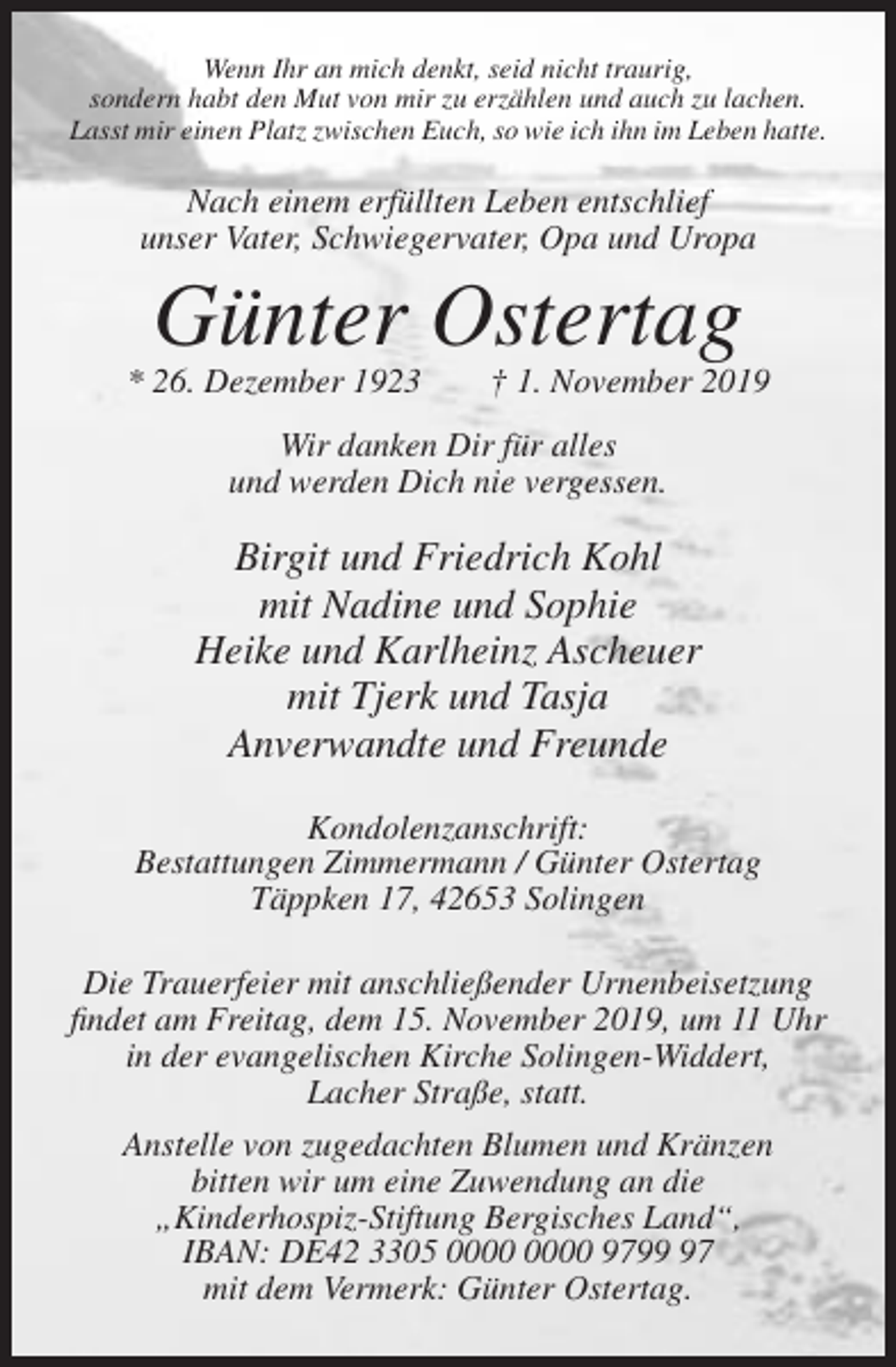 <p>Wenn Ihr an mich denkt, seid nicht traurig,<br />sondern habt den Mut von mir zu erzählen und auch zu lachen.<br />Lasst mir einen Platz zwischen Euch, so wie ich ihn im Leben hatte.</p><p>Nach einem erfüllten Leben entschlief<br />unser Vater, Schwiegervater, Opa und Uropa</p><p>Günter Ostertag<br />* 26. Dezember 1923</p><p>† 1. November 2019</p><p>Wir danken Dir für alles<br />und werden Dich nie vergessen.</p><p>Birgit und Friedrich Kohl<br />mit Nadine und Sophie<br />Heike und Karlheinz Ascheuer<br />mit Tjerk und Tasja<br />Anverwandte und Freunde<br />Kondolenzanschrift:<br />Bestattungen Zimmermann / Günter Ostertag<br />Täppken 17, 42653 Solingen<br />Die Trauerfeier mit anschließender Urnenbeisetzung<br />findet am Freitag, dem 15. November 2019, um 11 Uhr<br />in der evangelischen Kirche Solingen-Widdert,<br />Lacher Straße, statt.<br />Anstelle von zugedachten Blumen und Kränzen<br />bitten wir um eine Zuwendung an die<br />„Kinderhospiz-Stiftung Bergisches Land“,<br />IBAN: DE42 3305 9797<br />mit dem Vermerk: Günter Ostertag.</p>