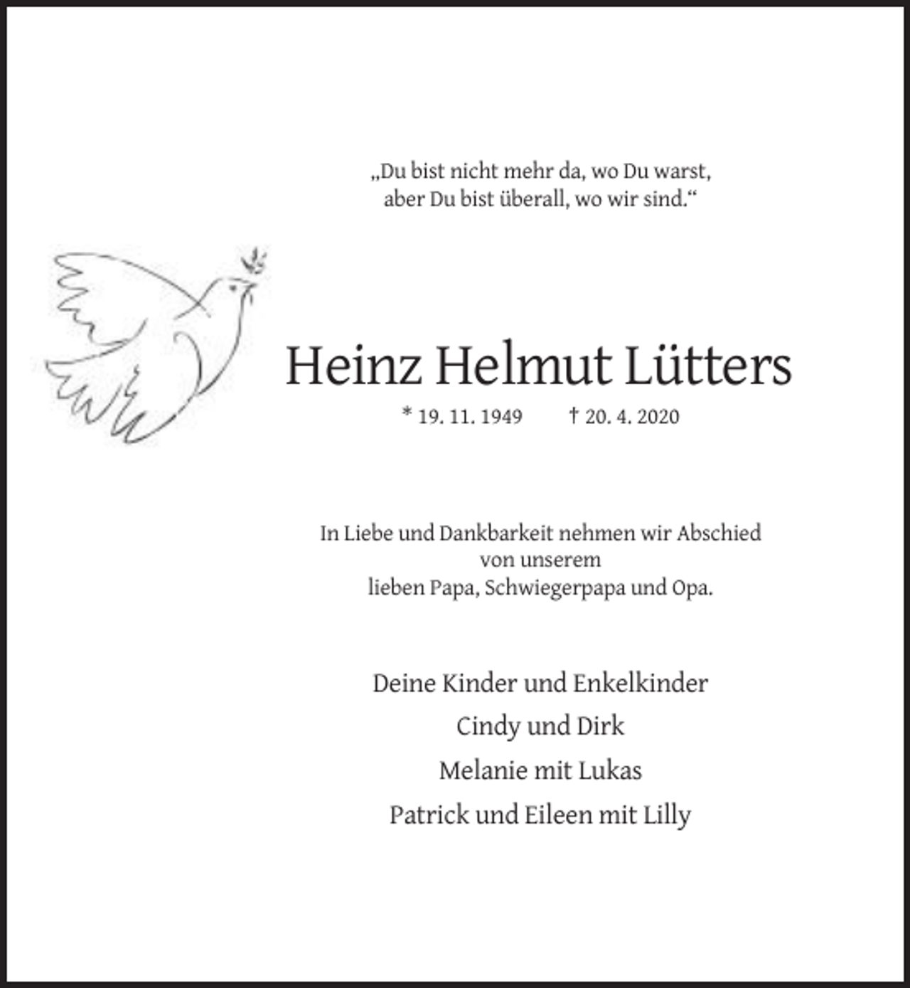 <p>„Du bist nicht mehr da, wo Du warst,<br />aber Du bist überall, wo wir sind.“</p><p>Heinz Helmut Lütters<br />* 19. 11. 1949</p><p>† 20. 4. 2020</p><p>In Liebe und Dankbarkeit nehmen wir Abschied<br />von unserem<br />lieben Papa, Schwiegerpapa und Opa.</p><p>Deine Kinder und Enkelkinder<br />Cindy und Dirk<br />Melanie mit Lukas<br />Patrick und Eileen mit Lilly</p>