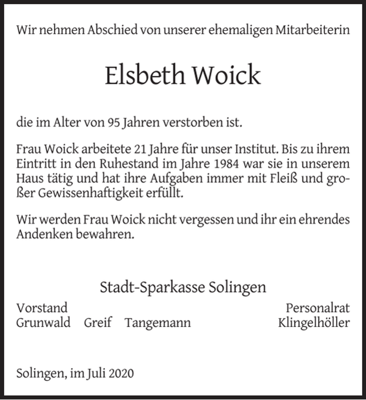 <p>Wir nehmen Abschied von unserer ehemaligen Mitarbeiterin</p><p>Elsbeth Woick<br />die im Alter von 95 Jahren verstorben ist.<br />Frau Woick arbeitete 21 Jahre für unser Institut. Bis zu ihrem<br />Eintritt in den Ruhestand im Jahre 1984 war sie in unserem<br />Haus tätig und hat ihre Aufgaben immer mit Fleiß und großer Gewissenhaftigkeit erfüllt.<br />Wir werden Frau Woick nicht vergessen und ihr ein ehrendes<br />Andenken bewahren.</p><p>Stadt-Sparkasse Solingen<br />Vorstand<br />Grunwald Greif Tangemann<br />Solingen, im Juli 2020</p><p>Personalrat<br />Klingelhöller</p>
