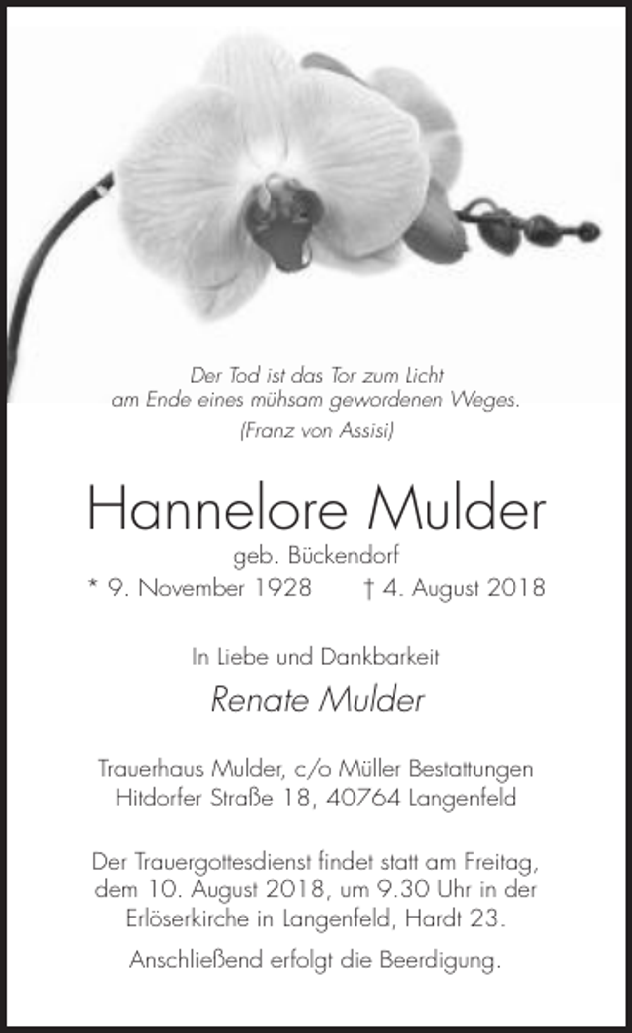 <p>Der Tod ist das Tor zum Licht<br />am Ende eines mühsam gewordenen Weges.<br />(Franz von Assisi)</p><p>Hannelore Mulder<br />geb. Bückendorf<br />* 9. November 1928<br />† 4. August 2018<br />In Liebe und Dankbarkeit</p><p>Renate Mulder<br />Trauerhaus Mulder, c/o Müller Bestattungen<br />Hitdorfer Straße 18, 40764 Langenfeld<br />Der Trauergottesdienst findet statt am Freitag,<br />dem 10. August 2018, um 9.30 Uhr in der<br />Erlöserkirche in Langenfeld, Hardt 23.<br />Anschließend erfolgt die Beerdigung.</p>