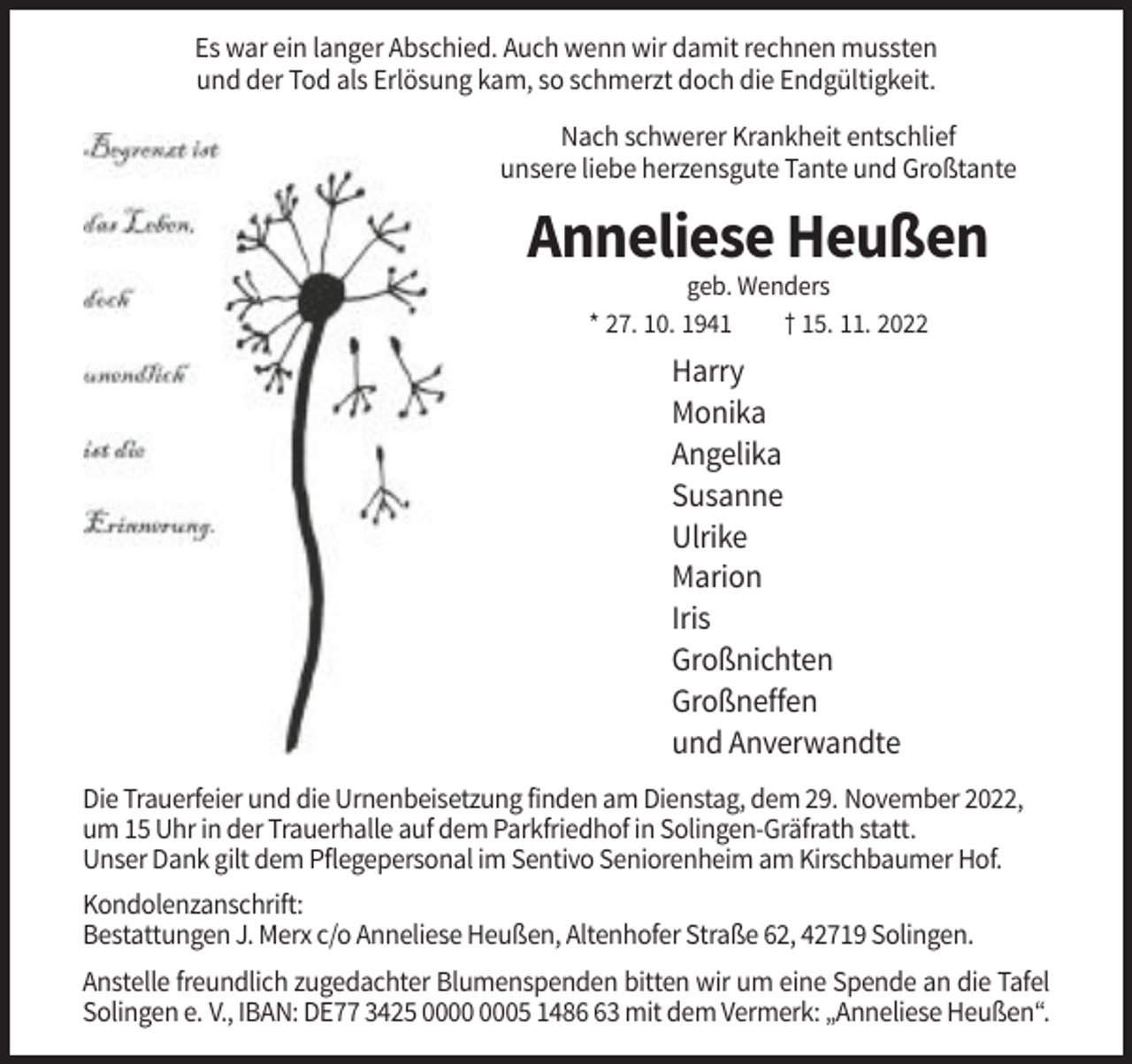 <p>Es war ein langer Abschied. Auch wenn wir damit rechnen mussten<br />und der Tod als Erlösung kam, so schmerzt doch die Endgültigkeit.<br />Nach schwerer Krankheit entschlief<br />unsere liebe herzensgute Tante und Großtante</p><p>Anneliese Heußen<br />geb. Wenders<br />* 27. 10. 1941<br />† 15. 11. 2022</p><p>Harry<br />Monika<br />Angelika<br />Susanne<br />Ulrike<br />Marion<br />Iris<br />Großnichten<br />Großneffen<br />und Anverwandte<br />Die Trauerfeier und die Urnenbeisetzung finden am Dienstag, dem 29. November 2022,<br />um 15 Uhr in der Trauerhalle auf dem Parkfriedhof in Solingen-Gräfrath statt.<br />Unser Dank gilt dem Pflegepersonal im Sentivo Seniorenheim am Kirschbaumer Hof.<br />Kondolenzanschrift:<br />Bestattungen J. Merx c/o Anneliese Heußen, Altenhofer Straße 62, 42719 Solingen.<br />Anstelle freundlich zugedachter Blumenspenden bitten wir um eine Spende an die Tafel<br />Solingen e. V., IBAN: DE77 3425 05 1483 mit dem Vermerk: „Anneliese Heußen“.</p>