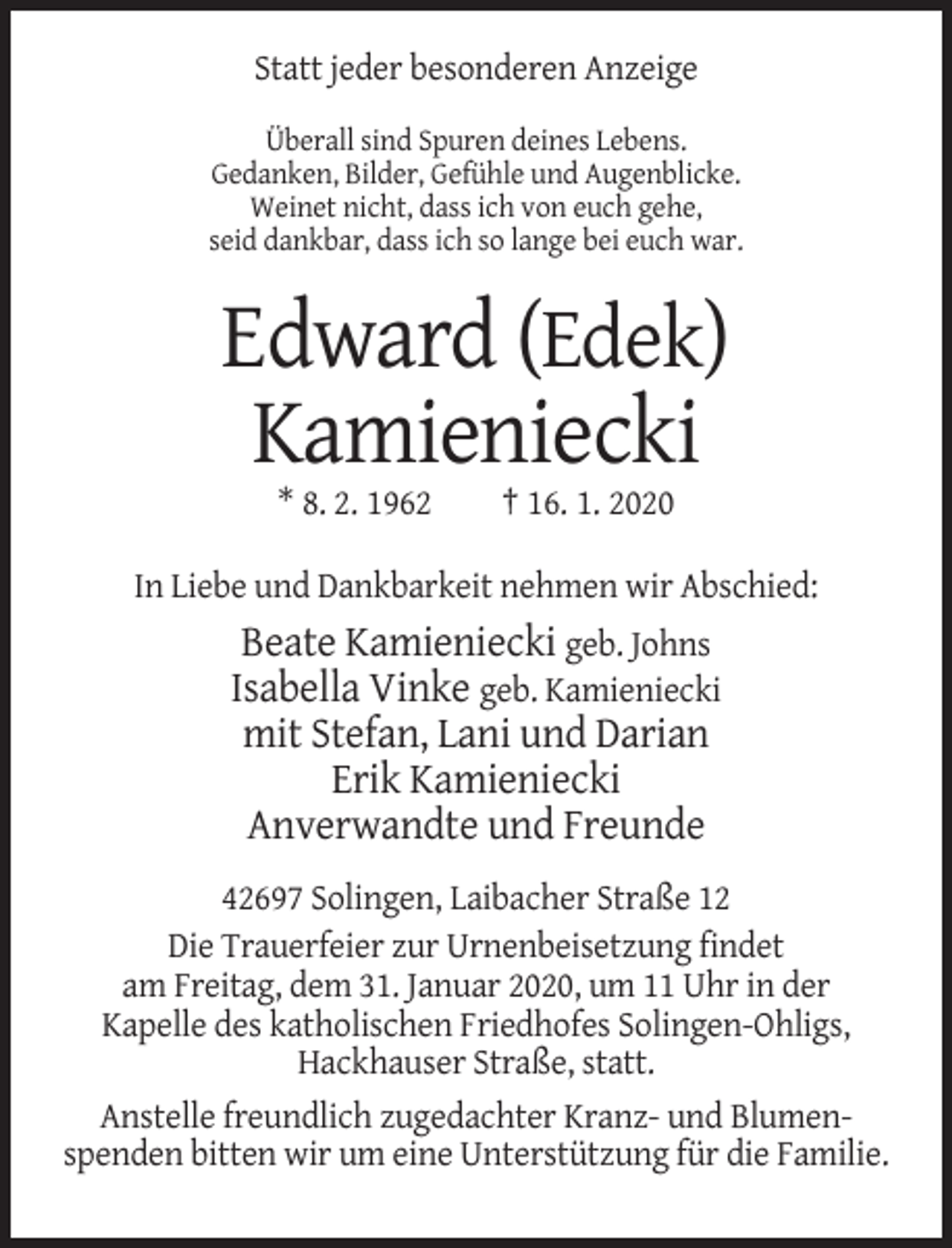 <p>Statt jeder besonderen Anzeige<br />Überall sind Spuren deines Lebens.<br />Gedanken, Bilder, Gefühle und Augenblicke.<br />Weinet nicht, dass ich von euch gehe,<br />seid dankbar, dass ich so lange bei euch war.</p><p>Edward (Edek)<br />Kamieniecki<br />* 8. 2. 1962</p><p>† 16. 1. 2020</p><p>In Liebe und Dankbarkeit nehmen wir Abschied:</p><p>Beate Kamieniecki geb. Johns<br />Isabella Vinke geb. Kamieniecki<br />mit Stefan, Lani und Darian<br />Erik Kamieniecki<br />Anverwandte und Freunde<br />42697 Solingen, Laibacher Straße 12<br />Die Trauerfeier zur Urnenbeisetzung findet<br />am Freitag, dem 31. Januar 2020, um 11 Uhr in der<br />Kapelle des katholischen Friedhofes Solingen-Ohligs,<br />Hackhauser Straße, statt.<br />Anstelle freundlich zugedachter Kranz- und Blumenspenden bitten wir um eine Unterstützung für die Familie.</p>