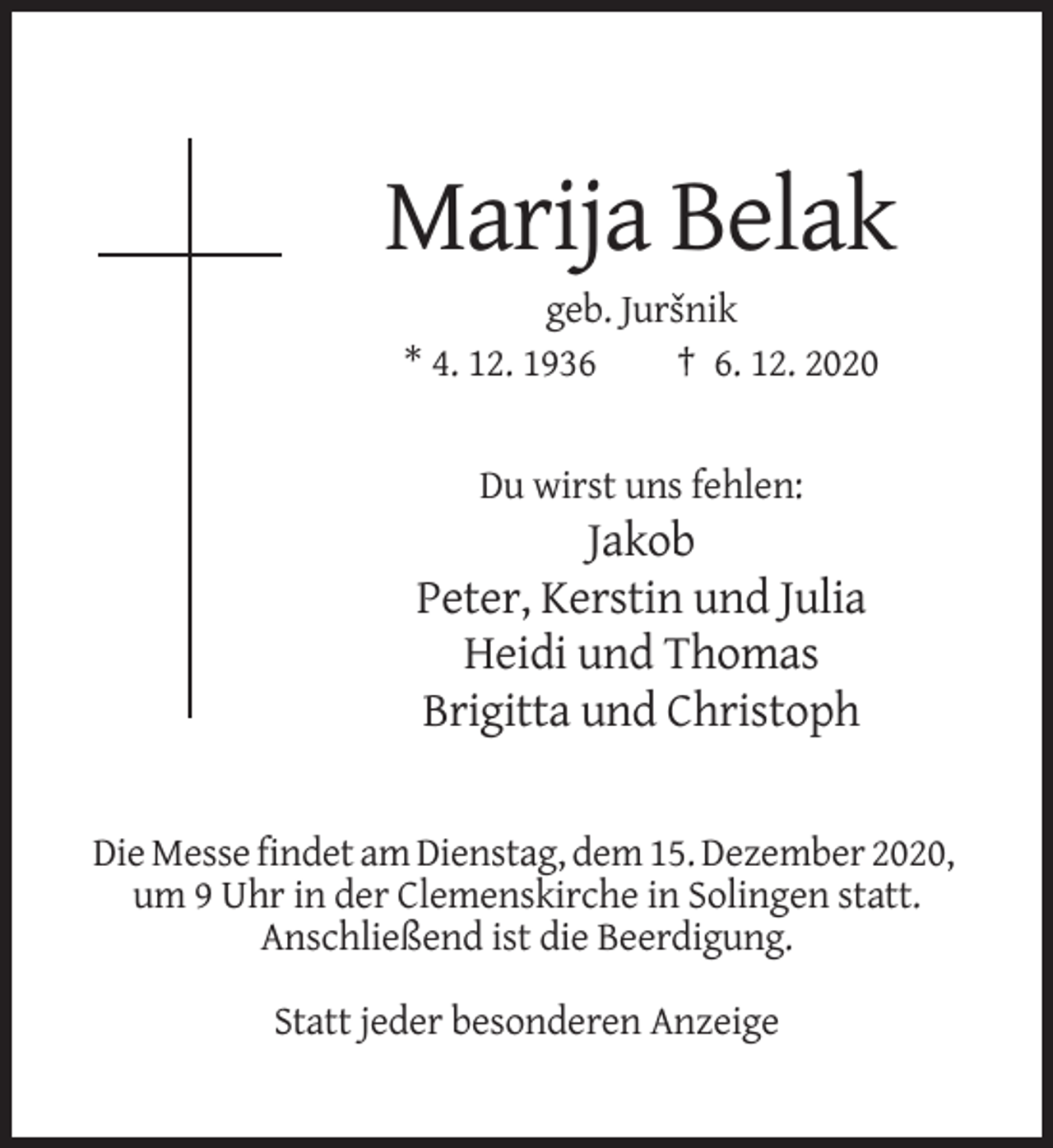 <p>Marija Belak<br />geb. Jursˇnik<br />* 4. 12. 1936<br />† 6. 12. 2020</p><p>Du wirst uns fehlen:</p><p>Jakob<br />Peter, Kerstin und Julia<br />Heidi und Thomas<br />Brigitta und Christoph</p><p>Die Messe findet am Dienstag, dem 15. Dezember 2020,<br />um 9 Uhr in der Clemenskirche in Solingen statt.<br />Anschließend ist die Beerdigung.<br />Statt jeder besonderen Anzeige</p>