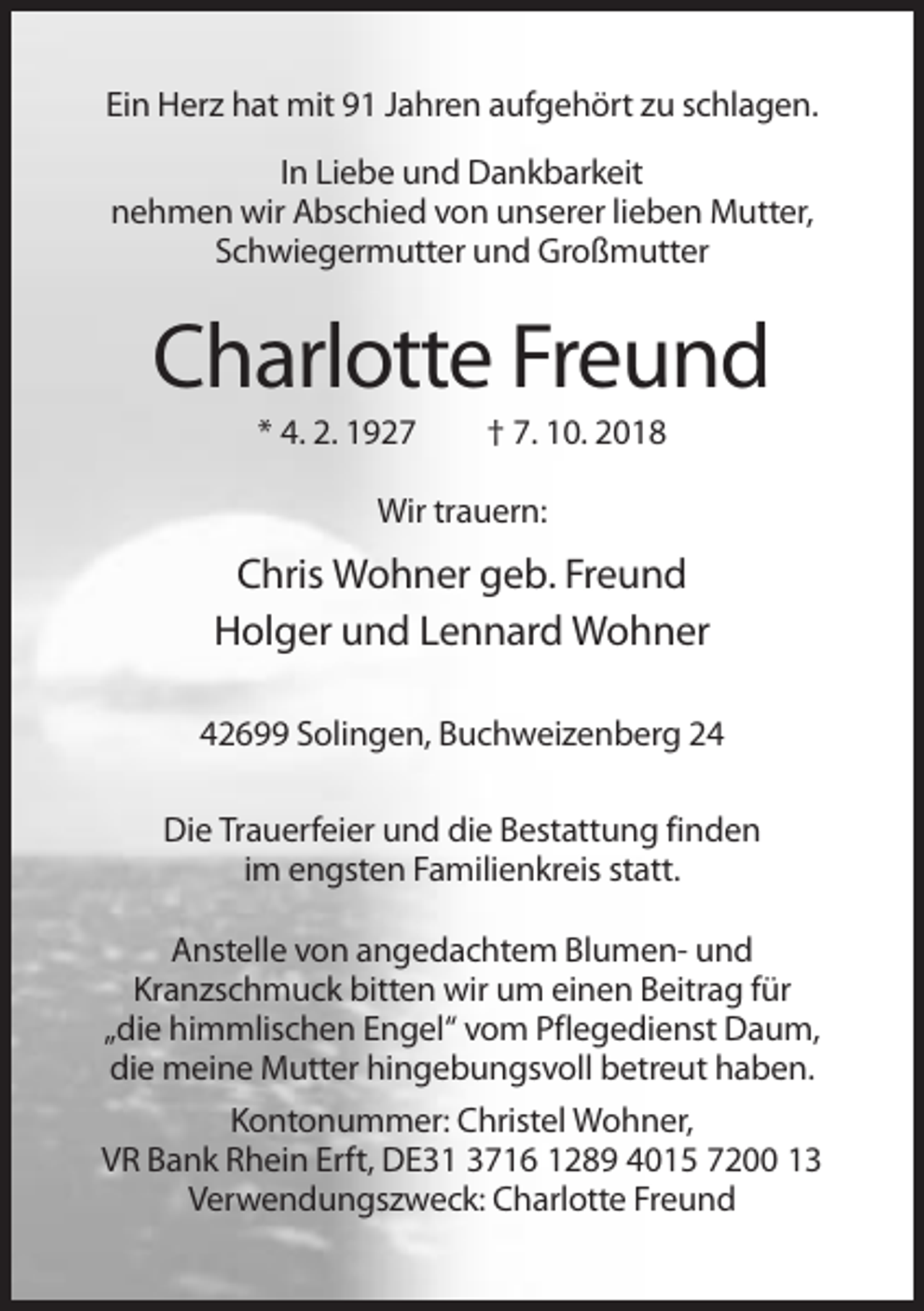 <p>Ein Herz hat mit 91 Jahren aufgehört zu schlagen.<br />In Liebe und Dankbarkeit<br />nehmen wir Abschied von unserer lieben Mutter,<br />Schwiegermutter und Großmutter</p><p>Charlotte Freund<br />* 4. 2. 1927</p><p>† 7. 10. 2018</p><p>Wir trauern:</p><p>Chris Wohner geb. Freund<br />Holger und Lennard Wohner<br />42699 Solingen, Buchweizenberg 24<br />Die Trauerfeier und die Bestattung finden<br />im engsten Familienkreis statt.<br />Anstelle von angedachtem Blumen- und<br />Kranzschmuck bitten wir um einen Beitrag für<br />„die himmlischen Engel“ vom Pflegedienst Daum,<br />die meine Mutter hingebungsvoll betreut haben.<br />Kontonummer: Christel Wohner,<br />VR Bank Rhein Erft, DE31 3716 1289 4015 7200 13<br />Verwendungszweck: Charlotte Freund</p>