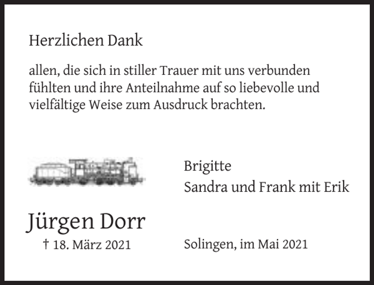 <p>Herzlichen Dank<br />allen, die sich in stiller Trauer mit uns verbunden<br />fühlten und ihre Anteilnahme auf so liebevolle und<br />vielfältige Weise zum Ausdruck brachten.</p><p>Brigitte<br />Sandra und Frank mit Erik</p><p>Jürgen Dorr<br />† 18. März 2021</p><p>Solingen, im Mai 2021</p>