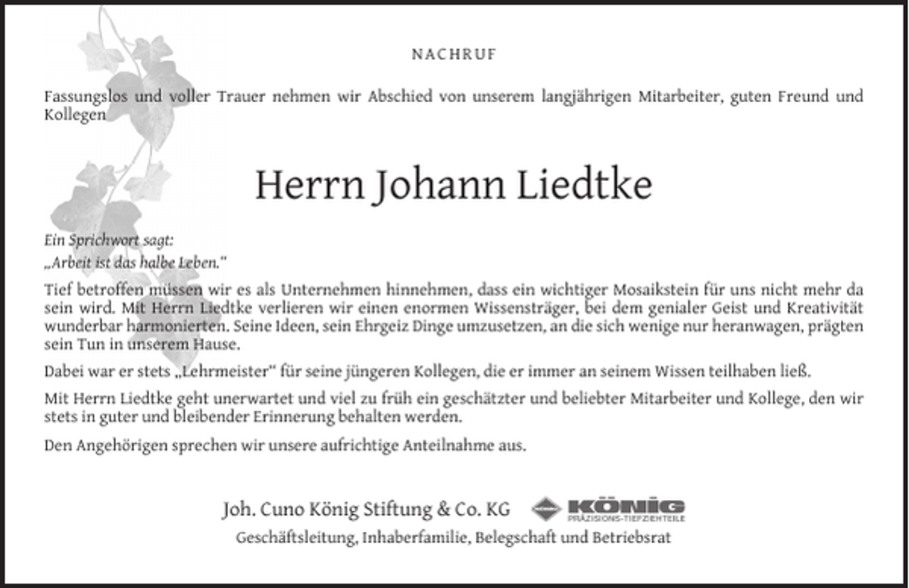 <p>NACHRUF<br />Fassungslos und voller Trauer nehmen wir Abschied von unserem langjährigen Mitarbeiter, guten Freund und<br />Kollegen</p><p>Herrn Johann Liedtke<br />Ein Sprichwort sagt:<br />„Arbeit ist das halbe Leben.“<br />Tief betroffen müssen wir es als Unternehmen hinnehmen, dass ein wichtiger Mosaikstein für uns nicht mehr da<br />sein wird. Mit Herrn Liedtke verlieren wir einen enormen Wissensträger, bei dem genialer Geist und Kreativität<br />wunderbar harmonierten. Seine Ideen, sein Ehrgeiz Dinge umzusetzen, an die sich wenige nur heranwagen, prägten<br />sein Tun in unserem Hause.<br />Dabei war er stets „Lehrmeister“ für seine jüngeren Kollegen, die er immer an seinem Wissen teilhaben ließ.<br />Mit Herrn Liedtke geht unerwartet und viel zu früh ein geschätzter und beliebter Mitarbeiter und Kollege, den wir<br />stets in guter und bleibender Erinnerung behalten werden.<br />Den Angehörigen sprechen wir unsere aufrichtige Anteilnahme aus.</p><p>Joh. Cuno König Stiftung &amp; Co. KG<br />Geschäftsleitung, Inhaberfamilie, Belegschaft und Betriebsrat</p>
