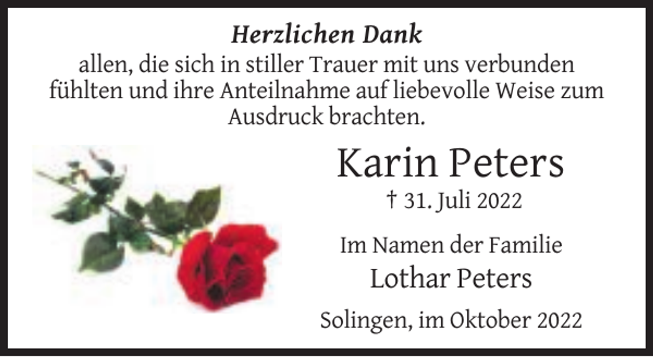 <p>Herzlichen Dank<br />allen, die sich in stiller Trauer mit uns verbunden<br />fühlten und ihre Anteilnahme auf liebevolle Weise zum<br />Ausdruck brachten.</p><p>Karin Peters<br />† 31. Juli 2022<br />Im Namen der Familie</p><p>Lothar Peters<br />Solingen, im Oktober 2022</p>