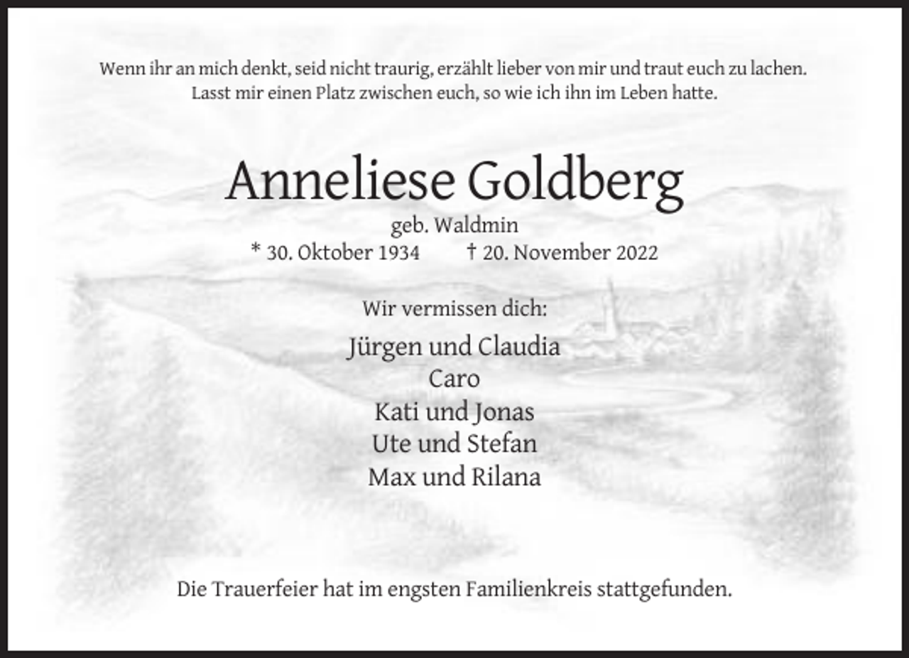 <p>Wenn ihr an mich denkt, seid nicht traurig, erzählt lieber von mir und traut euch zu lachen.<br />Lasst mir einen Platz zwischen euch, so wie ich ihn im Leben hatte.</p><p>Anneliese Goldberg<br />geb. Waldmin<br />* 30. Oktober 1934<br />† 20. November 2022<br />Wir vermissen dich:</p><p>Jürgen und Claudia<br />Caro<br />Kati und Jonas<br />Ute und Stefan<br />Max und Rilana</p><p>Die Trauerfeier hat im engsten Familienkreis stattgefunden.</p>