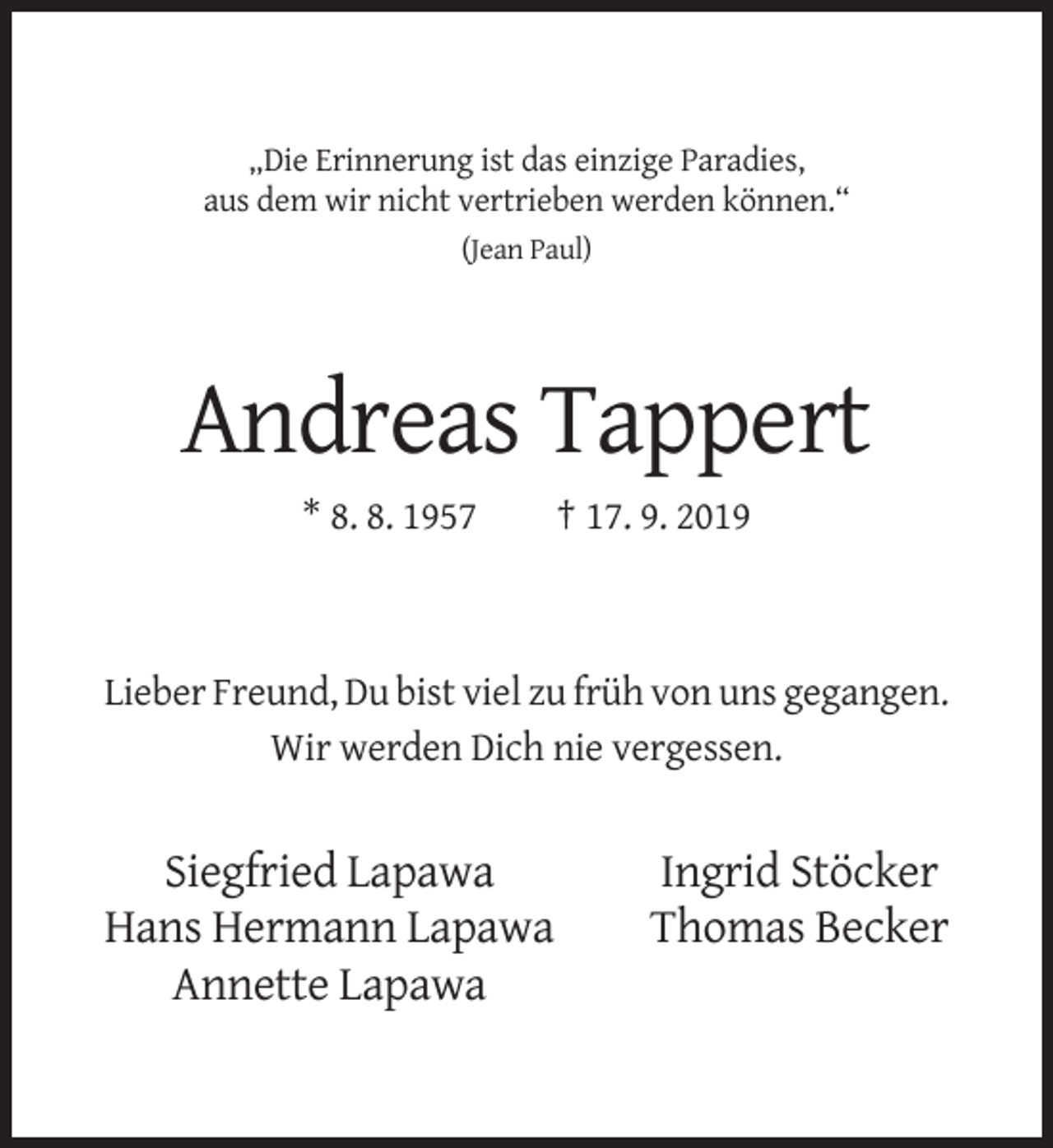 <p>„Die Erinnerung ist das einzige Paradies,<br />aus dem wir nicht vertrieben werden können.“<br />(Jean Paul)</p><p>Andreas Tappert<br />* 8. 8. 1957</p><p>† 17. 9. 2019</p><p>Lieber Freund, Du bist viel zu früh von uns gegangen.<br />Wir werden Dich nie vergessen.</p><p>Siegfried Lapawa<br />Hans Hermann Lapawa<br />Annette Lapawa</p><p>Ingrid Stöcker<br />Thomas Becker</p>