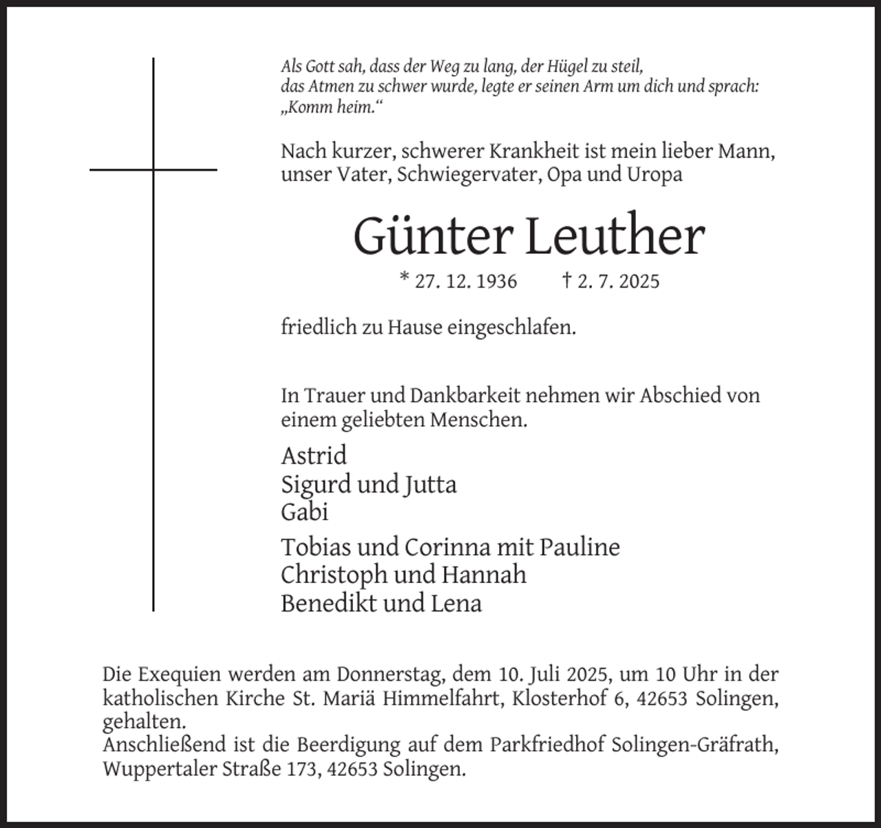 <p>Als Gott sah, dass der Weg zu lang, der Hügel zu steil,<br />das Atmen zu schwer wurde, legte er seinen Arm um dich und sprach:<br />,,Komm heim.“</p><p>Nach kurzer, schwerer Krankheit ist mein lieber Mann,<br />unser Vater, Schwiegervater, Opa und Uropa</p><p>Günter Leuther<br />* 27. 12. 1936</p><p>† 2. 7. 2025</p><p>friedlich zu Hause eingeschlafen.</p><p>In Trauer und Dankbarkeit nehmen wir Abschied von<br />einem geliebten Menschen.</p><p>Astrid<br />Sigurd und Jutta<br />Gabi<br />Tobias und Corinna mit Pauline<br />Christoph und Hannah<br />Benedikt und Lena<br />Die Exequien werden am Donnerstag, dem 10. Juli 2025, um 10 Uhr in der<br />katholischen Kirche St. Mariä Himmelfahrt, Klosterhof 6, 42653 Solingen,<br />gehalten.<br />Anschließend ist die Beerdigung auf dem Parkfriedhof Solingen-Gräfrath,<br />Wuppertaler Straße 173, 42653 Solingen.</p>