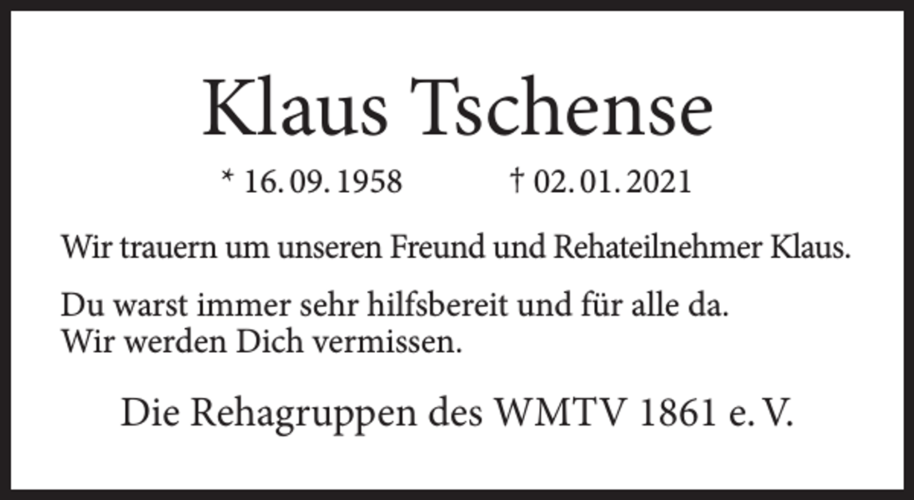 <p>Klaus Tschense<br />* 16. 09. 1958</p><p>† 02. 01. 2021</p><p>Wir trauern um unseren Freund und Rehateilnehmer Klaus.<br />Du warst immer sehr hilfsbereit und für alle da.<br />Wir werden Dich vermissen.</p><p>Die Rehagruppen des WMTV 1861 e. V.</p>