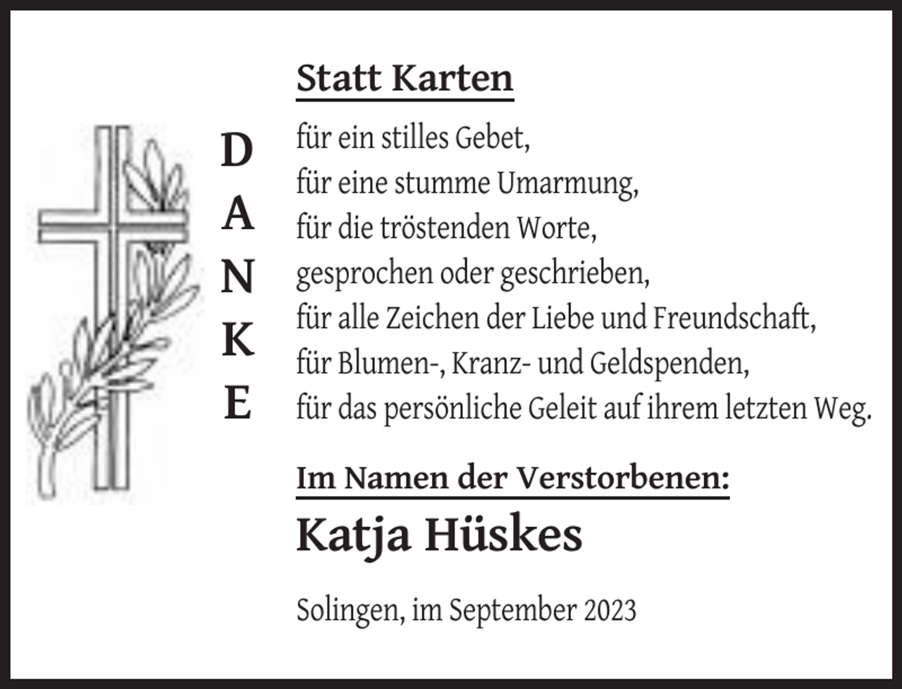 <p>Statt Karten</p><p>D<br />A<br />N<br />K<br />E</p><p>für ein stilles Gebet,<br />für eine stumme Umarmung,<br />für die tröstenden Worte,<br />gesprochen oder geschrieben,<br />für alle Zeichen der Liebe und Freundschaft,<br />für Blumen-, Kranz- und Geldspenden,<br />für das persönliche Geleit auf ihrem letzten Weg.<br />Im Namen der Verstorbenen:</p><p>Katja Hüskes<br />Solingen, im September 2023</p>