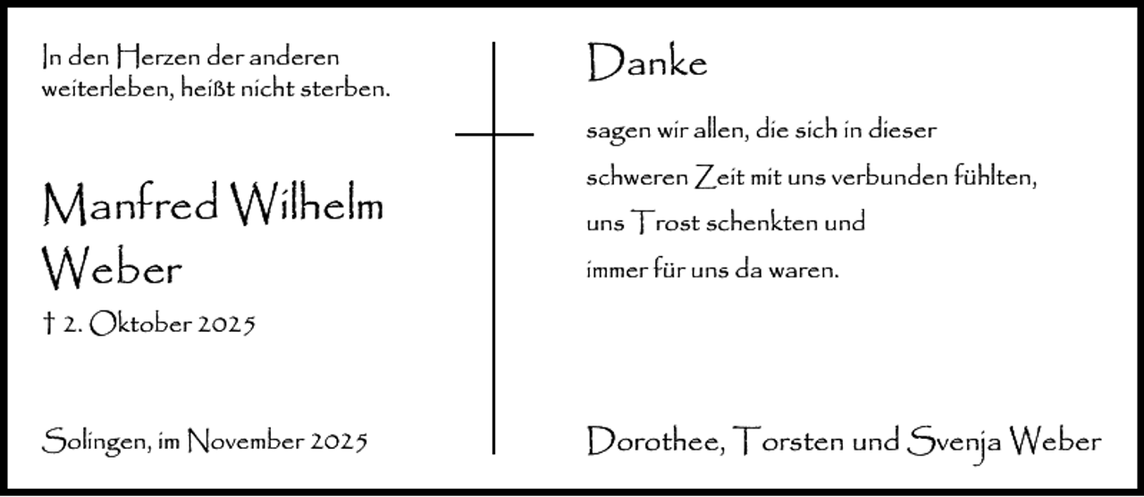 <p>In den Herzen der anderen<br />weiterleben, heißt nicht sterben.</p><p>Danke<br />sagen wir allen, die sich in dieser</p><p>Manfred Wilhelm<br />Weber</p><p>schweren Zeit mit uns verbunden fühlten,<br />uns Trost schenkten und<br />immer für uns da waren.</p><p>† 2. Oktober 2025</p><p>Solingen, im November 2025</p><p>Dorothee, Torsten und Svenja Weber</p>