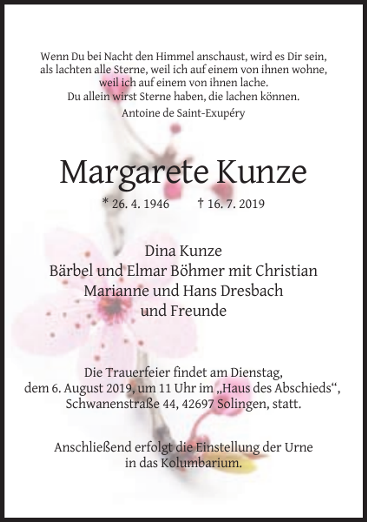 <p>Wenn Du bei Nacht den Himmel anschaust, wird es Dir sein,<br />als lachten alle Sterne, weil ich auf einem von ihnen wohne,<br />weil ich auf einem von ihnen lache.<br />Du allein wirst Sterne haben, die lachen können.<br />Antoine de Saint-Exupéry</p><p>Margarete Kunze<br />* 26. 4. 1946</p><p>† 16. 7. 2019</p><p>Dina Kunze<br />Bärbel und Elmar Böhmer mit Christian<br />Marianne und Hans Dresbach<br />und Freunde</p><p>Die Trauerfeier findet am Dienstag,<br />dem 6. August 2019, um 11 Uhr im „Haus des Abschieds“,<br />Schwanenstraße 44, 42697 Solingen, statt.</p><p>Anschließend erfolgt die Einstellung der Urne<br />in das Kolumbarium.</p>