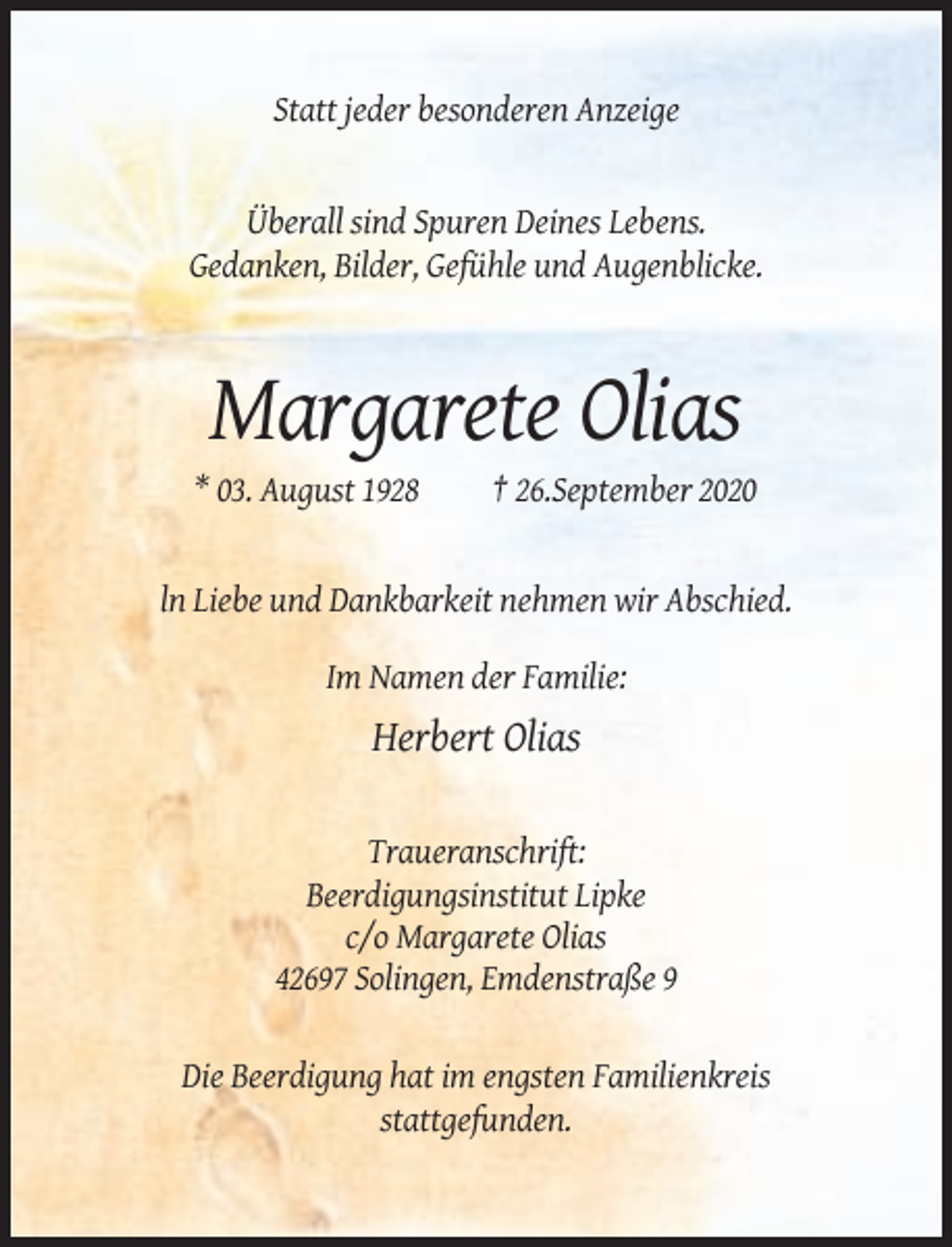 <p>Statt jeder besonderen Anzeige</p><p>Überall sind Spuren Deines Lebens.<br />Gedanken, Bilder, Gefühle und Augenblicke.</p><p>Margarete Olias<br />* 03. August 1928</p><p>† 26.September 2020</p><p>ln Liebe und Dankbarkeit nehmen wir Abschied.<br />Im Namen der Familie:</p><p>Herbert Olias<br />Traueranschrift:<br />Beerdigungsinstitut Lipke<br />c/o Margarete Olias<br />42697 Solingen, Emdenstraße 9<br />Die Beerdigung hat im engsten Familienkreis<br />stattgefunden.</p>