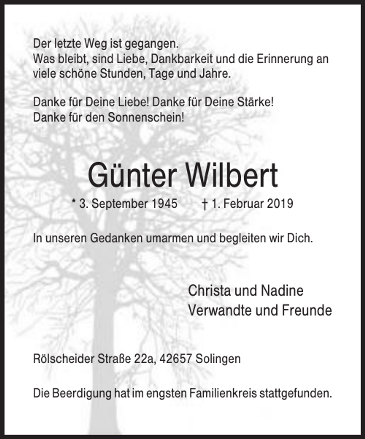 <p>Der letzte Weg ist gegangen.<br />Was bleibt, sind Liebe, Dankbarkeit und die Erinnerung an<br />viele schöne Stunden, Tage und Jahre.<br />Danke für Deine Liebe! Danke für Deine Stärke!<br />Danke für den Sonnenschein!</p><p>Günter Wilbert<br />* 3. September 1945</p><p>† 1. Februar 2019</p><p>In unseren Gedanken umarmen und begleiten wir Dich.</p><p>Christa und Nadine<br />Verwandte und Freunde<br />Rölscheider Straße 22a, 42657 Solingen<br />Die Beerdigung hat im engsten Familienkreis stattgefunden.</p>
