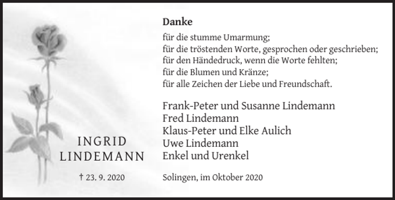 <p>Danke<br />für die stumme Umarmung;<br />für die tröstenden Worte, gesprochen oder geschrieben;<br />für den Händedruck, wenn die Worte fehlten;<br />für die Blumen und Kränze;<br />für alle Zeichen der Liebe und Freundschaft.</p><p>I N GR ID<br />L IN D EMA N N<br />† 23. 9. 2020</p><p>Frank-Peter und Susanne Lindemann<br />Fred Lindemann<br />Klaus-Peter und Elke Aulich<br />Uwe Lindemann<br />Enkel und Urenkel<br />Solingen, im Oktober 2020</p>