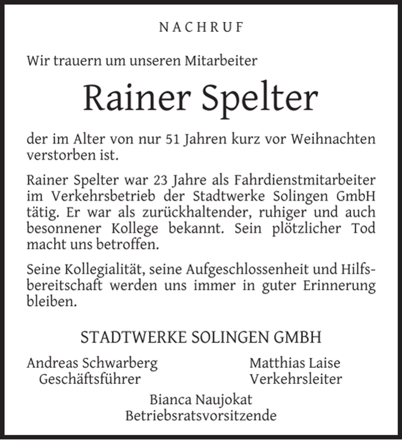 <p>NACHRUF<br />Wir trauern um unseren Mitarbeiter</p><p>Rainer Spelter<br />der im Alter von nur 51 Jahren kurz vor Weihnachten<br />verstorben ist.<br />Rainer Spelter war 23 Jahre als Fahrdienstmitarbeiter<br />im Verkehrsbetrieb der Stadtwerke Solingen GmbH<br />tätig. Er war als zurückhaltender, ruhiger und auch<br />besonnener Kollege bekannt. Sein plötzlicher Tod<br />macht uns betroffen.<br />Seine Kollegialität, seine Aufgeschlossenheit und Hilfsbereitschaft werden uns immer in guter Erinnerung<br />bleiben.</p><p>STADTWERKE SOLINGEN GMBH<br />Andreas Schwarberg<br />Matthias Laise<br />Geschäftsführer<br />Verkehrsleiter<br />Bianca Naujokat<br />Betriebsratsvorsitzende</p>