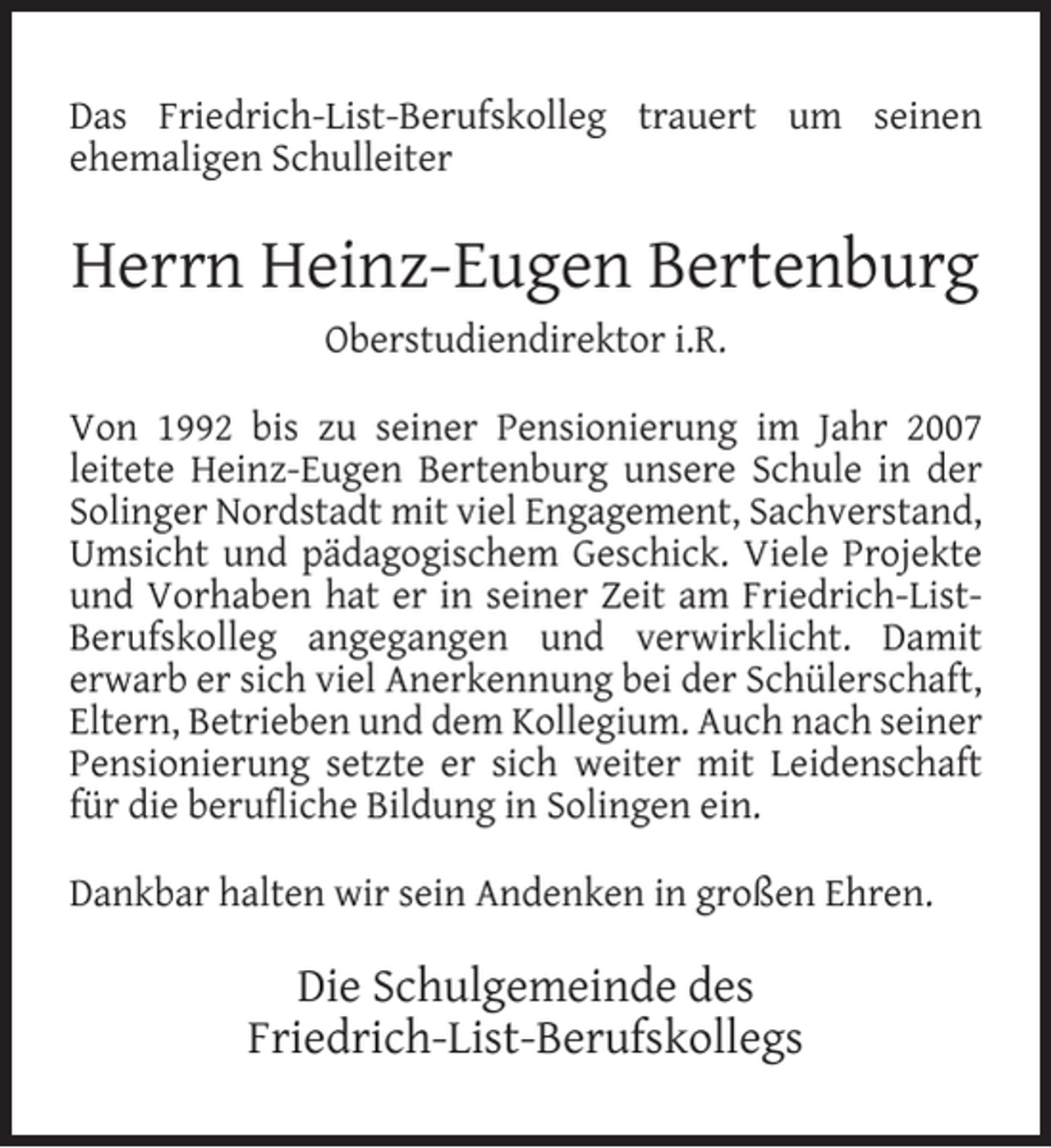 <p>Das Friedrich-List-Berufskolleg trauert um seinen<br />ehemaligen Schulleiter</p><p>Herrn Heinz-Eugen Bertenburg<br />Oberstudiendirektor i.R.<br />Von 1992 bis zu seiner Pensionierung im Jahr 2007<br />leitete Heinz-Eugen Bertenburg unsere Schule in der<br />Solinger Nordstadt mit viel Engagement, Sachverstand,<br />Umsicht und pädagogischem Geschick. Viele Projekte<br />und Vorhaben hat er in seiner Zeit am Friedrich-ListBerufskolleg angegangen und verwirklicht. Damit<br />erwarb er sich viel Anerkennung bei der Schülerschaft,<br />Eltern, Betrieben und dem Kollegium. Auch nach seiner<br />Pensionierung setzte er sich weiter mit Leidenschaft<br />für die beruﬂiche Bildung in Solingen ein.<br />Dankbar halten wir sein Andenken in großen Ehren.</p><p>Die Schulgemeinde des<br />Friedrich-List-Berufskollegs</p>