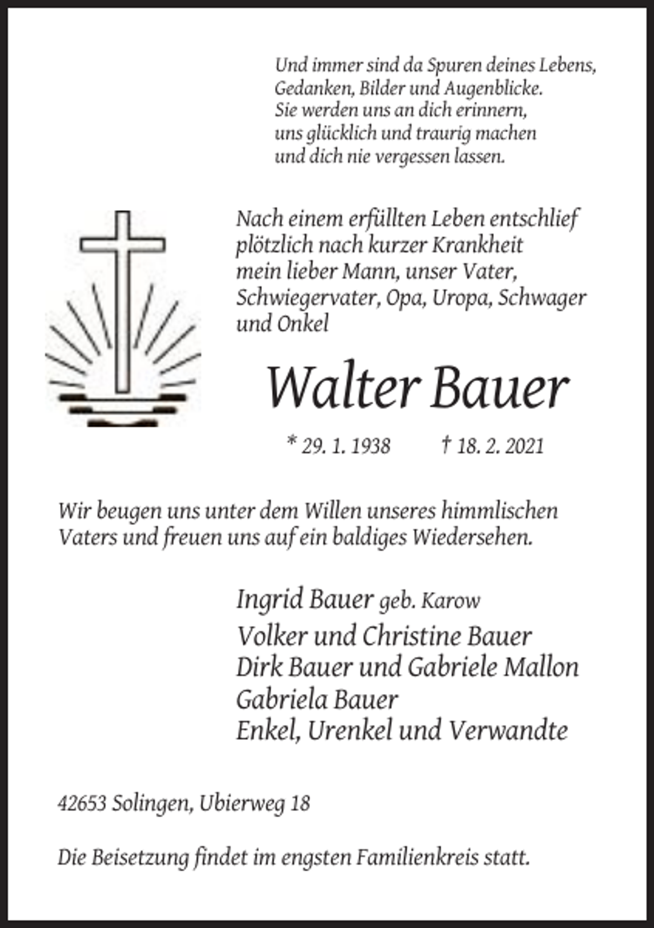 <p>Und immer sind da Spuren deines Lebens,<br />Gedanken, Bilder und Augenblicke.<br />Sie werden uns an dich erinnern,<br />uns glücklich und traurig machen<br />und dich nie vergessen lassen.</p><p>Nach einem erfüllten Leben entschlief<br />plötzlich nach kurzer Krankheit<br />mein lieber Mann, unser Vater,<br />Schwiegervater, Opa, Uropa, Schwager<br />und Onkel</p><p>Walter Bauer<br />* 29. 1. 1938</p><p>† 18. 2. 2021</p><p>Wir beugen uns unter dem Willen unseres himmlischen<br />Vaters und freuen uns auf ein baldiges Wiedersehen.</p><p>Ingrid Bauer geb. Karow<br />Volker und Christine Bauer<br />Dirk Bauer und Gabriele Mallon<br />Gabriela Bauer<br />Enkel, Urenkel und Verwandte<br />42653 Solingen, Ubierweg 18<br />Die Beisetzung findet im engsten Familienkreis statt.</p>