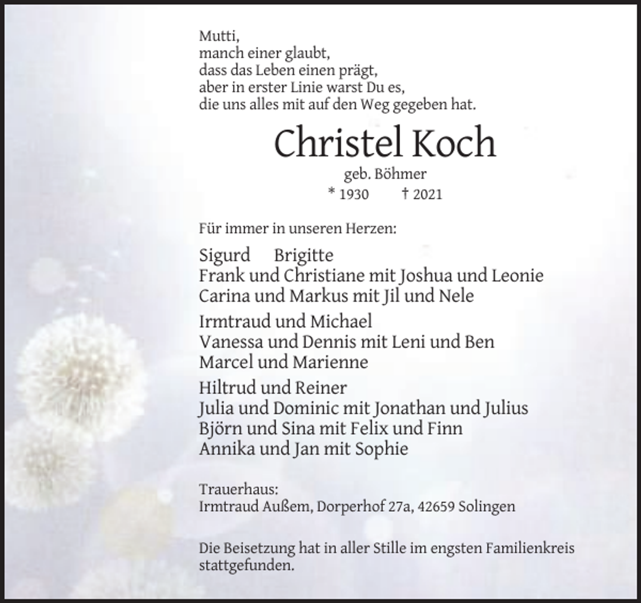 <p>Mutti,<br />manch einer glaubt,<br />dass das Leben einen prägt,<br />aber in erster Linie warst Du es,<br />die uns alles mit auf den Weg gegeben hat.</p><p>Christel Koch<br />geb. Böhmer<br />* 1930<br />† 2021<br />Für immer in unseren Herzen:</p><p>Sigurd Brigitte<br />Frank und Christiane mit Joshua und Leonie<br />Carina und Markus mit Jil und Nele<br />Irmtraud und Michael<br />Vanessa und Dennis mit Leni und Ben<br />Marcel und Marienne<br />Hiltrud und Reiner<br />Julia und Dominic mit Jonathan und Julius<br />Björn und Sina mit Felix und Finn<br />Annika und Jan mit Sophie<br />Trauerhaus:<br />Irmtraud Außem, Dorperhof 27a, 42659 Solingen<br />Die Beisetzung hat in aller Stille im engsten Familienkreis<br />stattgefunden.</p>