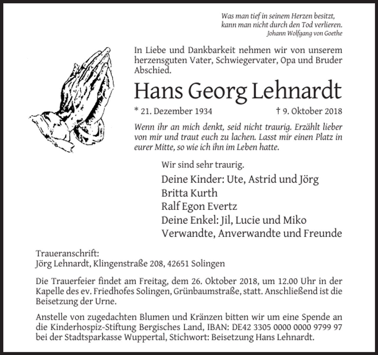 <p>Was man tief in seinem Herzen besitzt,<br />kann man nicht durch den Tod verlieren.<br />Johann Wolfgang von Goethe</p><p>In Liebe und Dankbarkeit nehmen wir von unserem<br />herzensguten Vater, Schwiegervater, Opa und Bruder<br />Abschied.</p><p>Hans Georg Lehnardt<br />* 21. Dezember 1934</p><p>† 9. Oktober 2018</p><p>Wenn ihr an mich denkt, seid nicht traurig. Erzählt lieber<br />von mir und traut euch zu lachen. Lasst mir einen Platz in<br />eurer Mitte, so wie ich ihn im Leben hatte.<br />Wir sind sehr traurig.</p><p>Deine Kinder: Ute, Astrid und Jörg<br />Britta Kurth<br />Ralf Egon Evertz<br />Deine Enkel: Jil, Lucie und Miko<br />Verwandte, Anverwandte und Freunde<br />Traueranschrift:<br />Jörg Lehnardt, Klingenstraße 208, 42651 Solingen<br />Die Trauerfeier findet am Freitag, dem 26. Oktober 2018, um 12.00 Uhr in der<br />Kapelle des ev. Friedhofes Solingen, Grünbaumstraße, statt. Anschließend ist die<br />Beisetzung der Urne.<br />Anstelle von zugedachten Blumen und Kränzen bitten wir um eine Spende an<br />die Kinderhospiz-Stiftung Bergisches Land, IBAN: DE42 3305 9797<br />bei der Stadtsparkasse Wuppertal, Stichwort: Beisetzung Hans Lehnardt.</p>