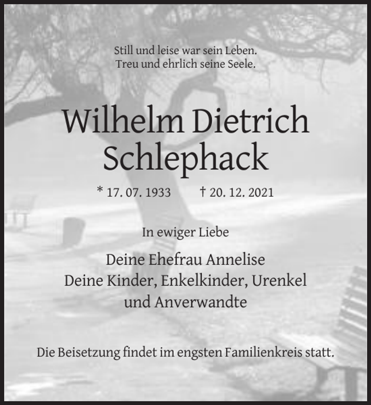 <p>Still und leise war sein Leben.<br />Treu und ehrlich seine Seele.</p><p>Wilhelm Dietrich<br />Schlephack<br />* 17. 07. 1933</p><p>† 20. 12. 2021</p><p>In ewiger Liebe</p><p>Deine Ehefrau Annelise<br />Deine Kinder, Enkelkinder, Urenkel<br />und Anverwandte</p><p>Die Beisetzung findet im engsten Familienkreis statt.</p>