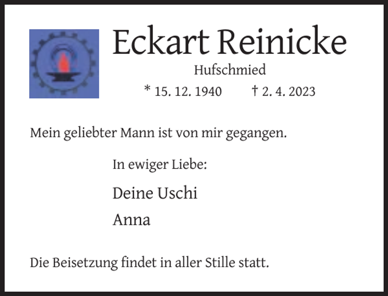 <p>Eckart Reinicke<br />Hufschmied<br />* 15. 12. 1940<br />† 2. 4. 2023<br />Mein geliebter Mann ist von mir gegangen.<br />In ewiger Liebe:</p><p>Deine Uschi<br />Anna<br />Die Beisetzung findet in aller Stille statt.</p>