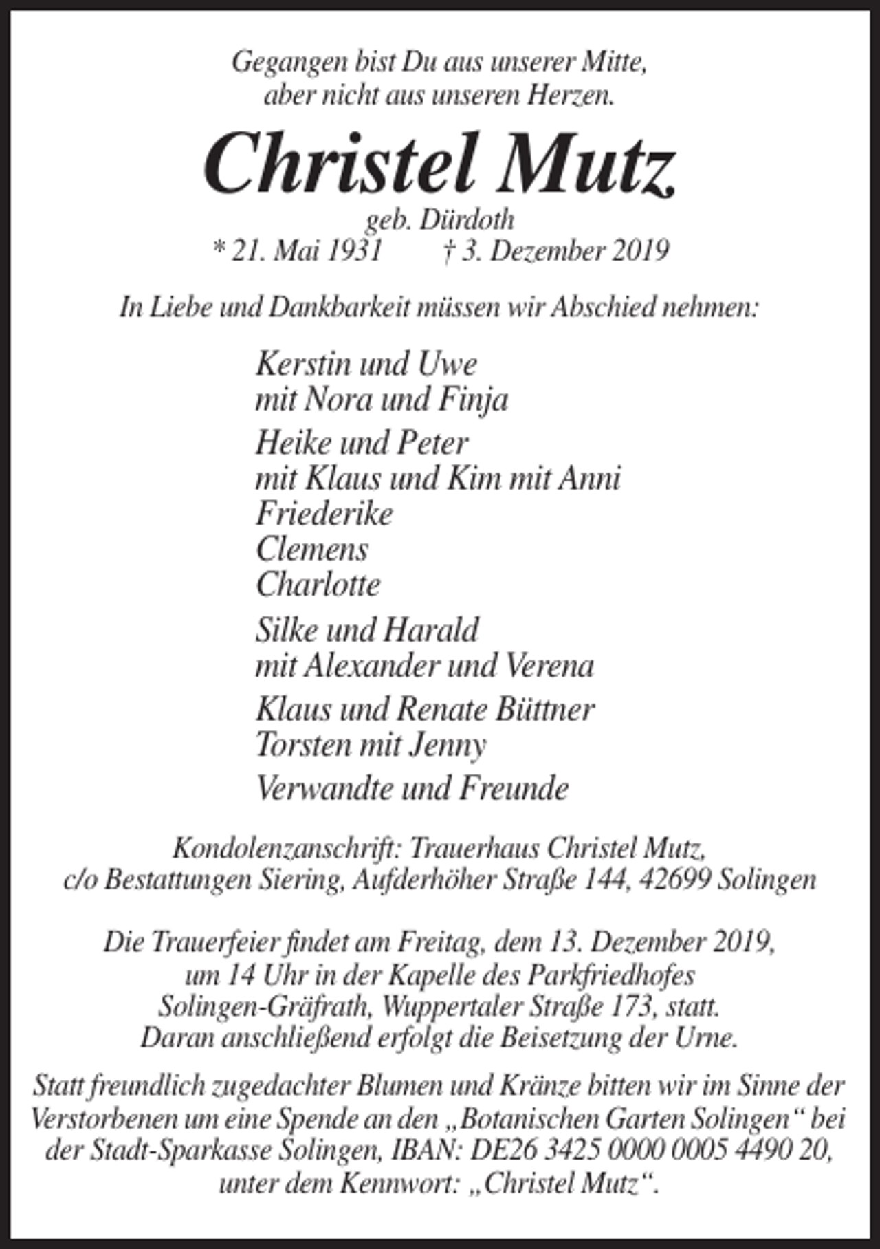 <p>Gegangen bist Du aus unserer Mitte,<br />aber nicht aus unseren Herzen.</p><p>Christel Mutz<br />geb. Dürdoth<br />* 21. Mai 1931<br />† 3. Dezember 2019</p><p>In Liebe und Dankbarkeit müssen wir Abschied nehmen:</p><p>Kerstin und Uwe<br />mit Nora und Finja<br />Heike und Peter<br />mit Klaus und Kim mit Anni<br />Friederike<br />Clemens<br />Charlotte<br />Silke und Harald<br />mit Alexander und Verena<br />Klaus und Renate Büttner<br />Torsten mit Jenny<br />Verwandte und Freunde<br />Kondolenzanschrift: Trauerhaus Christel Mutz,<br />c/o Bestattungen Siering, Aufderhöher Straße 144, 42699 Solingen<br />Die Trauerfeier findet am Freitag, dem 13. Dezember 2019,<br />um 14 Uhr in der Kapelle des Parkfriedhofes<br />Solingen-Gräfrath, Wuppertaler Straße 173, statt.<br />Daran anschließend erfolgt die Beisetzung der Urne.<br />Statt freundlich zugedachter Blumen und Kränze bitten wir im Sinne der<br />Verstorbenen um eine Spende an den „Botanischen Garten Solingen“ bei<br />der Stadt-Sparkasse Solingen, IBAN: DE26 3425 05 4490 20,<br />unter dem Kennwort: „Christel Mutz“.</p>
