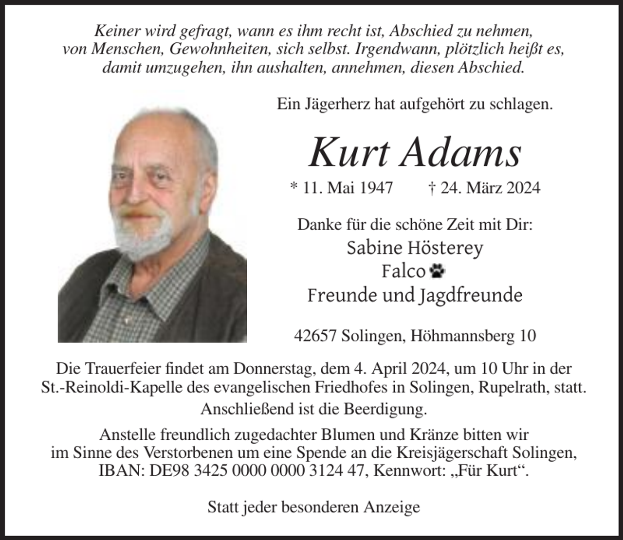 <p>Keiner wird gefragt, wann es ihm recht ist, Abschied zu nehmen,<br />von Menschen, Gewohnheiten, sich selbst. Irgendwann, plötzlich heißt es,<br />damit umzugehen, ihn aushalten, annehmen, diesen Abschied.<br />Ein Jägerherz hat aufgehört zu schlagen.</p><p>Kurt Adams<br />* 11. Mai 1947</p><p>† 24. März 2024</p><p>Danke für die schöne Zeit mit Dir:</p><p>Sabine Hösterey<br />Falco<br />Freunde und Jagdfreunde<br />42657 Solingen, Höhmannsberg 10<br />Die Trauerfeier findet am Donnerstag, dem 4. April 2024, um 10 Uhr in der<br />St.-Reinoldi-Kapelle des evangelischen Friedhofes in Solingen, Rupelrath, statt.<br />Anschließend ist die Beerdigung.<br />Anstelle freundlich zugedachter Blumen und Kränze bitten wir<br />im Sinne des Verstorbenen um eine Spende an die Kreisjägerschaft Solingen,<br />IBAN: DE98 3425 3127, Kennwort: „Für Kurt“.<br />Statt jeder besonderen Anzeige</p>