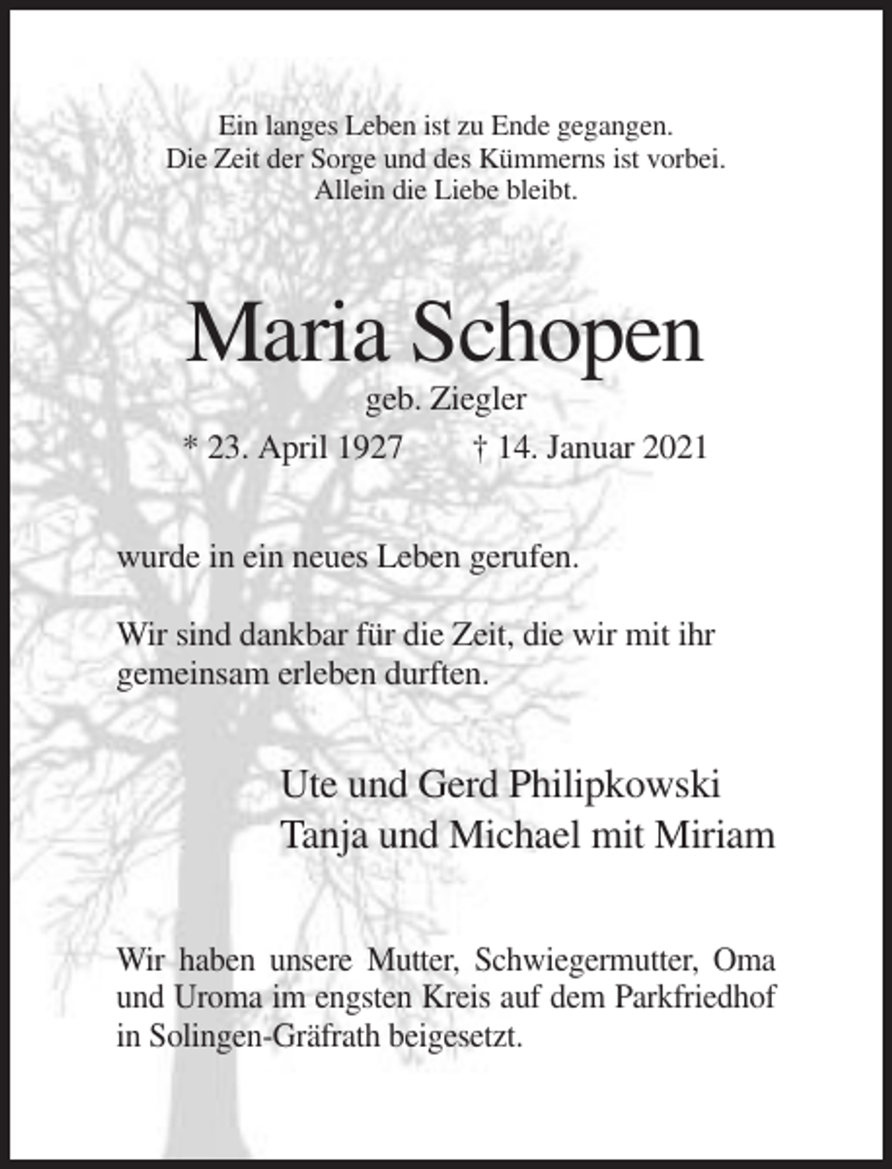 <p>Ein langes Leben ist zu Ende gegangen.<br />Die Zeit der Sorge und des Kümmerns ist vorbei.<br />Allein die Liebe bleibt.</p><p>Maria Schopen<br />geb. Ziegler<br />* 23. April 1927<br />† 14. Januar 2021<br />wurde in ein neues Leben gerufen.<br />Wir sind dankbar für die Zeit, die wir mit ihr<br />gemeinsam erleben durften.</p><p>Ute und Gerd Philipkowski<br />Tanja und Michael mit Miriam<br />Wir haben unsere Mutter, Schwiegermutter, Oma<br />und Uroma im engsten Kreis auf dem Parkfriedhof<br />in Solingen-Gräfrath beigesetzt.</p>