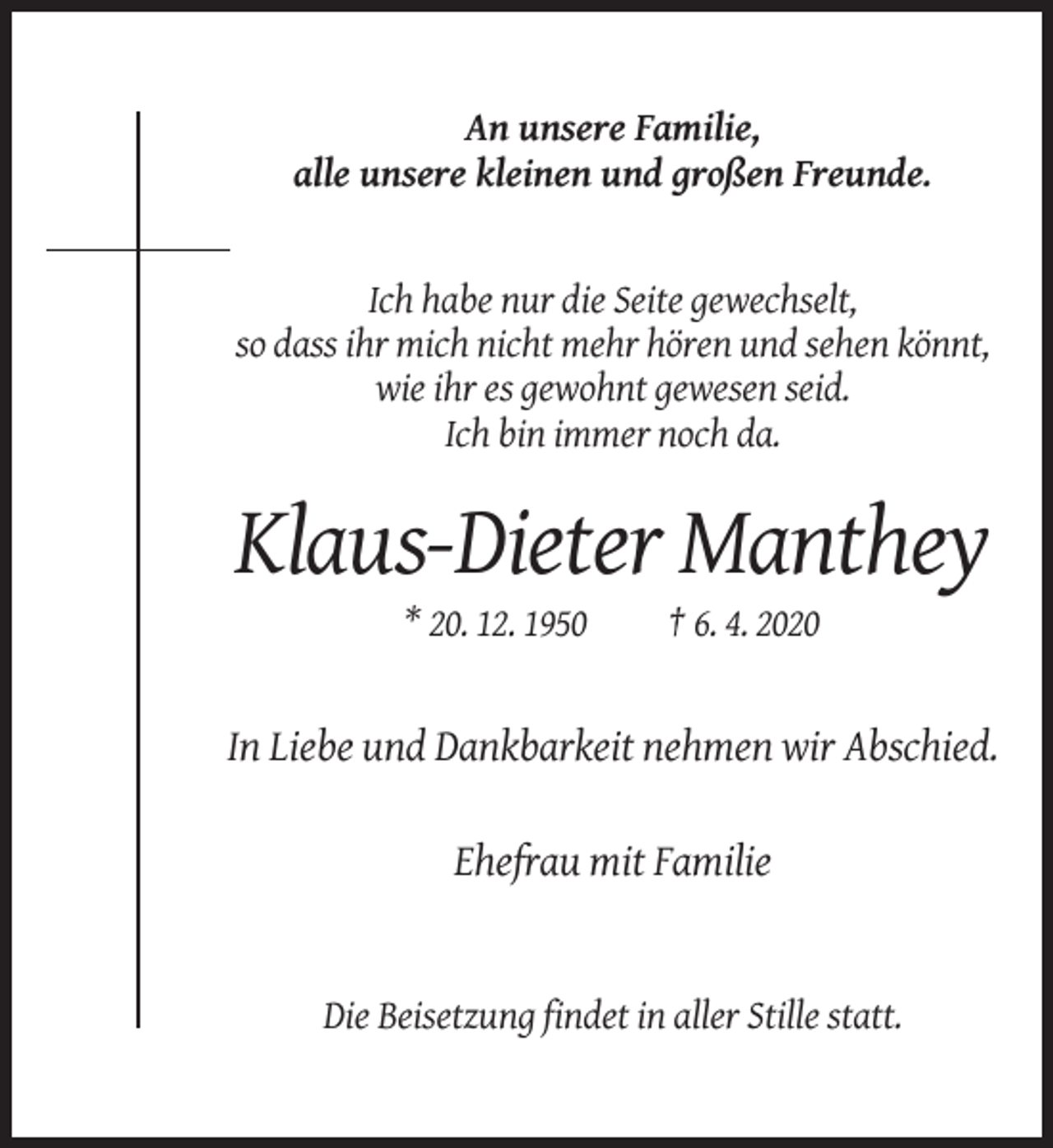 <p>An unsere Familie,<br />alle unsere kleinen und großen Freunde.</p><p>Ich habe nur die Seite gewechselt,<br />so dass ihr mich nicht mehr hören und sehen könnt,<br />wie ihr es gewohnt gewesen seid.<br />Ich bin immer noch da.</p><p>Klaus-Dieter Manthey<br />* 20. 12. 1950</p><p>† 6. 4. 2020</p><p>In Liebe und Dankbarkeit nehmen wir Abschied.<br />Ehefrau mit Familie</p><p>Die Beisetzung findet in aller Stille statt.</p>