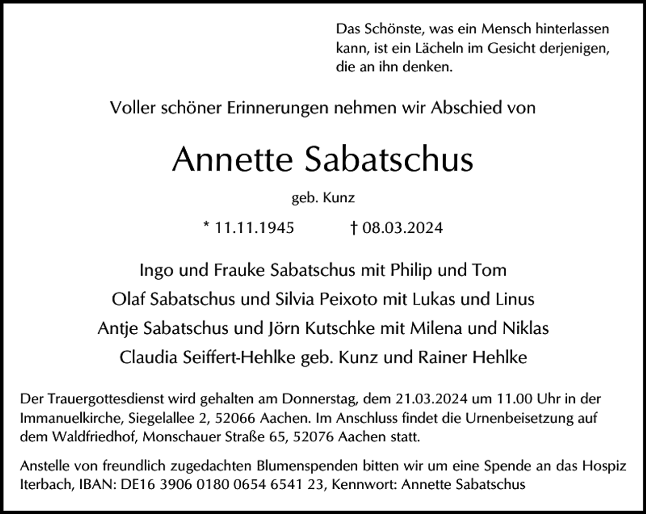 <p>Das Schönste, was ein Mensch hinterlassen<br />kann, ist ein Lächeln im Gesicht derjenigen,<br />die an ihn denken.</p><p>Voller schöner Erinnerungen nehmen wir Abschied von</p><p>Annette Sabatschus<br />geb. Kunz</p><p>* 11.11.1945</p><p>† 08.03.2024</p><p>Ingo und Frauke Sabatschus mit Philip und Tom<br />Olaf Sabatschus und Silvia Peixoto mit Lukas und Linus<br />Antje Sabatschus und Jörn Kutschke mit Milena und Niklas<br />Claudia Seiffert-Hehlke geb. Kunz und Rainer Hehlke<br />Der Trauergottesdienst wird gehalten am Donnerstag, dem 21.03.2024 um 11.00 Uhr in der<br />Immanuelkirche, Siegelallee 2, 52066 Aachen. Im Anschluss findet die Urnenbeisetzung auf<br />dem Waldfriedhof, Monschauer Straße 65, 52076 Aachen statt.<br />Anstelle von freundlich zugedachten Blumenspenden bitten wir um eine Spende an das Hospiz<br />Iterbach, IBAN: DE16 3906 0181 23, Kennwort: Annette Sabatschus</p>
