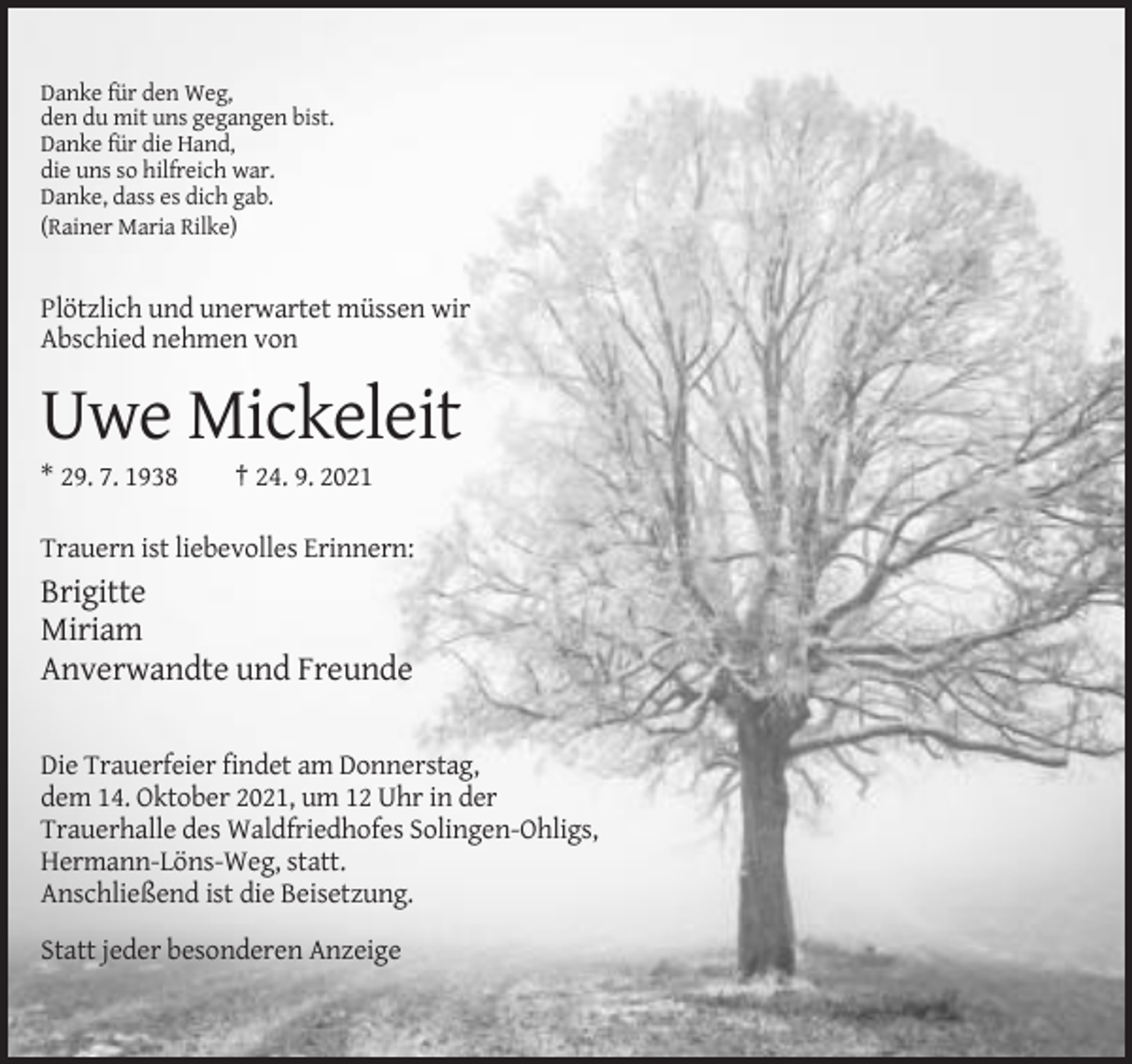 <p>Danke für den Weg,<br />den du mit uns gegangen bist.<br />Danke für die Hand,<br />die uns so hilfreich war.<br />Danke, dass es dich gab.<br />(Rainer Maria Rilke)</p><p>Plötzlich und unerwartet müssen wir<br />Abschied nehmen von</p><p>Uwe Mickeleit<br />* 29. 7. 1938</p><p>† 24. 9. 2021</p><p>Trauern ist liebevolles Erinnern:</p><p>Brigitte<br />Miriam<br />Anverwandte und Freunde<br />Die Trauerfeier findet am Donnerstag,<br />dem 14. Oktober 2021, um 12 Uhr in der<br />Trauerhalle des Waldfriedhofes Solingen-Ohligs,<br />Hermann-Löns-Weg, statt.<br />Anschließend ist die Beisetzung.<br />Statt jeder besonderen Anzeige</p>