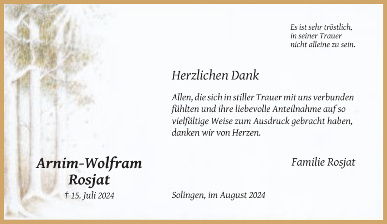 <p>Es ist sehr tröstlich,<br />in seiner Trauer<br />nicht alleine zu sein.</p><p>Herzlichen Dank<br />Allen, die sich in stiller Trauer mit uns verbunden<br />fühlten und ihre liebevolle Anteilnahme auf so<br />vielfältige Weise zum Ausdruck gebracht haben,<br />danken wir von Herzen.</p><p>Familie Rosjat</p><p>Arnim-Wolfram<br />Rosjat<br />† 15. Juli 2024</p><p>Solingen, im August 2024</p>