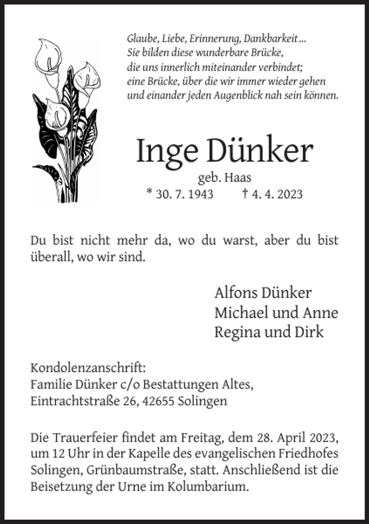 <p>Glaube, Liebe, Erinnerung, Dankbarkeit …<br />Sie bilden diese wunderbare Brücke,<br />die uns innerlich miteinander verbindet;<br />eine Brücke, über die wir immer wieder gehen<br />und einander jeden Augenblick nah sein können.</p><p>Inge Dünker<br />geb. Haas<br />* 30. 7. 1943<br />† 4. 4. 2023</p><p>Du bist nicht mehr da, wo du warst, aber du bist<br />überall, wo wir sind.</p><p>Alfons Dünker<br />Michael und Anne<br />Regina und Dirk<br />Kondolenzanschrift:<br />Familie Dünker c/o Bestattungen Altes,<br />Eintrachtstraße 26, 42655 Solingen<br />Die Trauerfeier findet am Freitag, dem 28. April 2023,<br />um 12 Uhr in der Kapelle des evangelischen Friedhofes<br />Solingen, Grünbaumstraße, statt. Anschließend ist die<br />Beisetzung der Urne im Kolumbarium.</p>