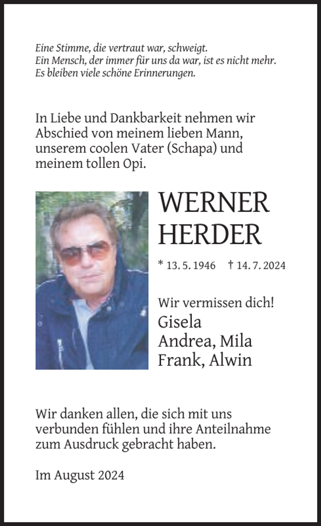 <p>Eine Stimme, die vertraut war, schweigt.<br />Ein Mensch, der immer für uns da war, ist es nicht mehr.<br />Es bleiben viele schöne Erinnerungen.</p><p>In Liebe und Dankbarkeit nehmen wir<br />Abschied von meinem lieben Mann,<br />unserem coolen Vater (Schapa) und<br />meinem tollen Opi.</p><p>WERNER<br />HERDER<br />* 13. 5. 1946 † 14. 7. 2024</p><p>Wir vermissen dich!</p><p>Gisela<br />Andrea, Mila<br />Frank, Alwin</p><p>Wir danken allen, die sich mit uns<br />verbunden fühlen und ihre Anteilnahme<br />zum Ausdruck gebracht haben.<br />Im August 2024</p>