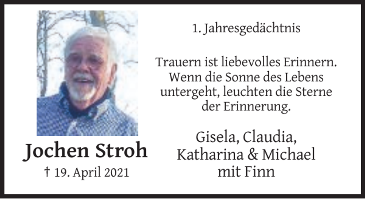 <p>1. Jahresgedächtnis<br />Trauern ist liebevolles Erinnern.<br />Wenn die Sonne des Lebens<br />untergeht, leuchten die Sterne<br />der Erinnerung.</p><p>Jochen Stroh<br />† 19. April 2021</p><p>Gisela, Claudia,<br />Katharina &amp; Michael<br />mit Finn</p>