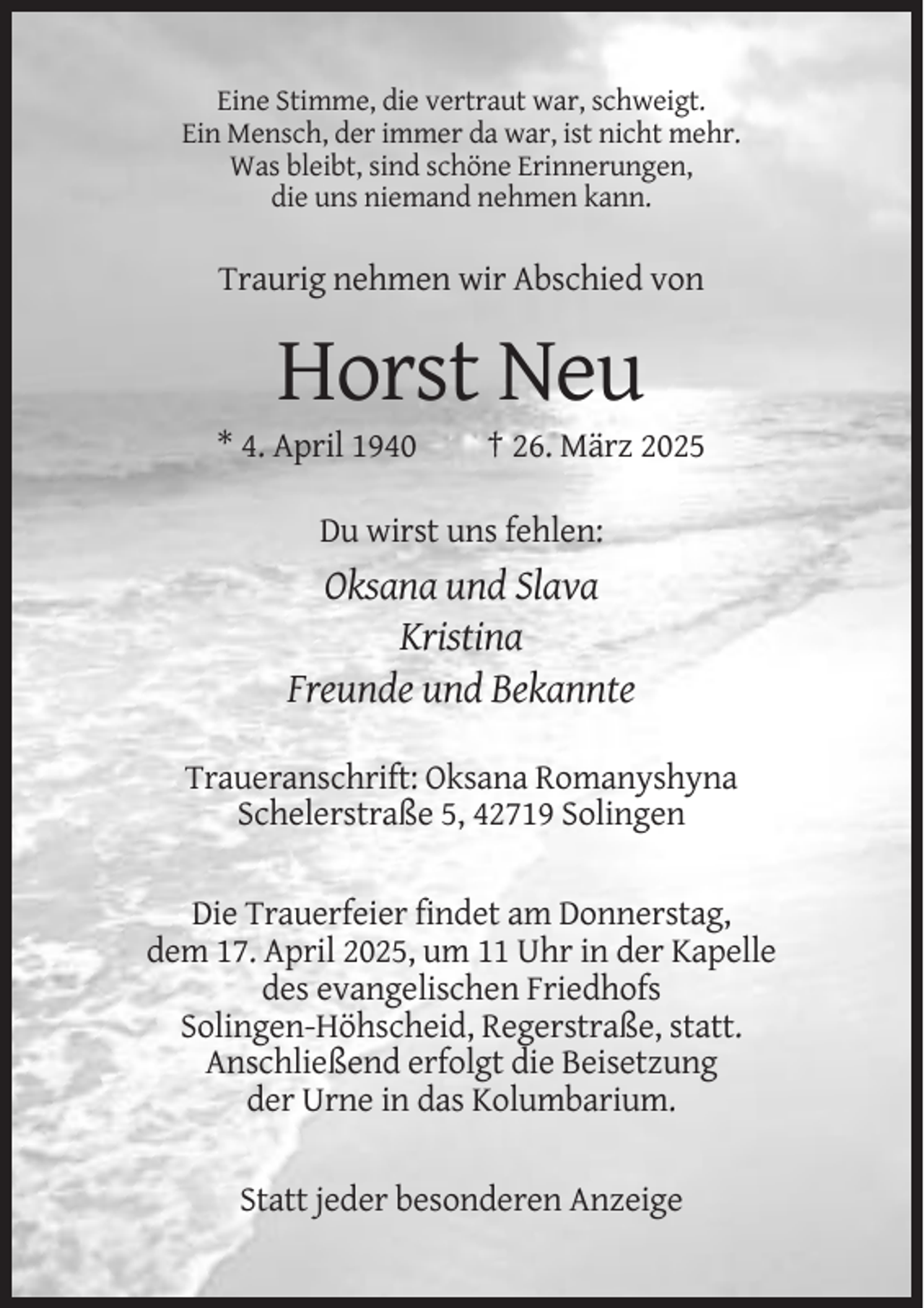 <p>Eine Stimme, die vertraut war, schweigt.<br />Ein Mensch, der immer da war, ist nicht mehr.<br />Was bleibt, sind schöne Erinnerungen,<br />die uns niemand nehmen kann.</p><p>Traurig nehmen wir Abschied von</p><p>Horst Neu<br />* 4. April 1940</p><p>† 26. März 2025</p><p>Du wirst uns fehlen:</p><p>Oksana und Slava<br />Kristina<br />Freunde und Bekannte<br />Traueranschrift: Oksana Romanyshyna<br />Schelerstraße 5, 42719 Solingen<br />Die Trauerfeier findet am Donnerstag,<br />dem 17. April 2025, um 11 Uhr in der Kapelle<br />des evangelischen Friedhofs<br />Solingen-Höhscheid, Regerstraße, statt.<br />Anschließend erfolgt die Beisetzung<br />der Urne in das Kolumbarium.<br />Statt jeder besonderen Anzeige</p>